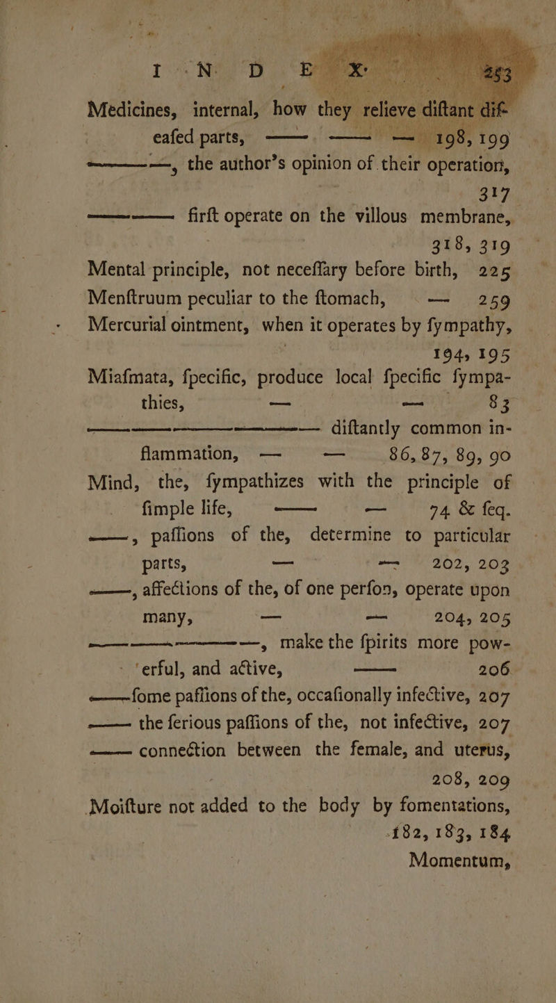 I -N D Medicines, internal, | _ eafed parts, 19 —~————, the author’s Bg of. their operation, 7 eS a ———— firft operate on the villous membrane, 318, 319 Mental principle, not neceffary before birth, 225 Menftruum peculiar to the ftomach, ©— 259 Mercurial ointment, when it operates by fympathy, | 194, 195 Miafmata, fpecific, produce local fpecific fympa- thies, — — 8 3 — diftantly common in- flammation, — — 86,87, 89, 90 Mind, the, fympathizes with the principle of fimple life, — 74. & feq. ———, paffions of the, determine to particular (Se parts, — om 202, 209 —, affections of the, of one perfon, operate upon many, ik Sa 204, 205 sag —, make the fpirits more pow- ‘erful, and active, 206 ~——-fome paflions of the, occafionally infective, 207 —— the ferious paffions of the, not infective, 207 —_ conneétion between the female, and uterus, 208, 209 ‘Moifture not added to the body by fomentations, £82, 183, 184 Momentum,