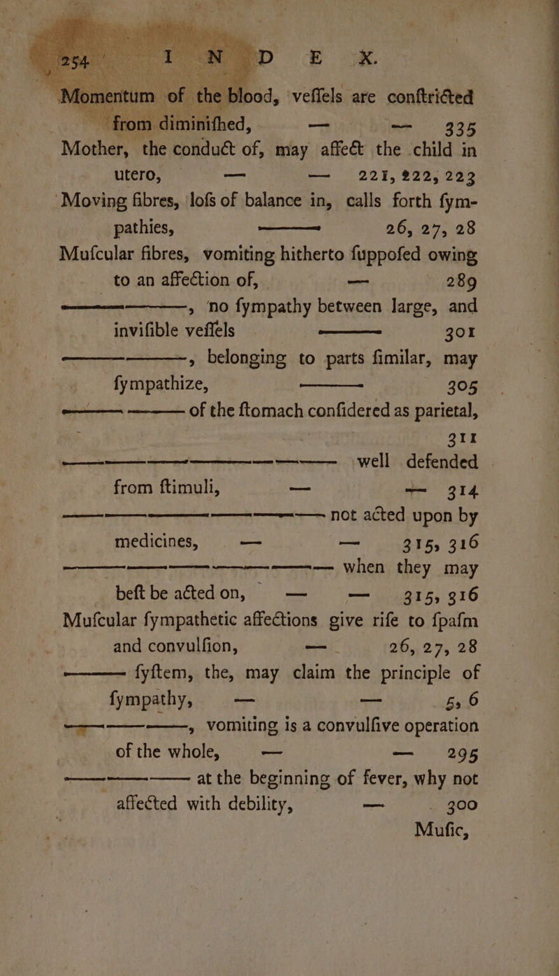 | Ri Ba Mina the ieee of, may affect the .child 35 utero, vo — 221, 222,223 ‘Moving fibres, ‘lofs of balance in, calls forth fym- pathies, 26, 27, 28 Mutcular fibres, vomiting hitherto fuppofed owing to an affection of, | — 289 ————--——, no fympathy between large, and invifible veffels 301 » belonging to parts fimilar, may fy mpathize, 305 ———. ——— of the ftomach confidered as parietal, | QIr AP te 4 ems ———-—————— well defended from ftimuli, oe —— 314 SSS ———~--—— not acted upon by medicines, — oa 315, 310 ees ——— when they may beftbe actedon, — — 315, 316 Mutcular fympathetic affections give rife to fpafm and convulfion, _—- 26, 27, 28 fyftem, the, may claim the principle of fympathy, — — ebb ———-—-——, vomiting is a convulfive operation of the whole, a — 295 —— at the beginning of fever, why not affected with debility, — _ 300 Mufic,