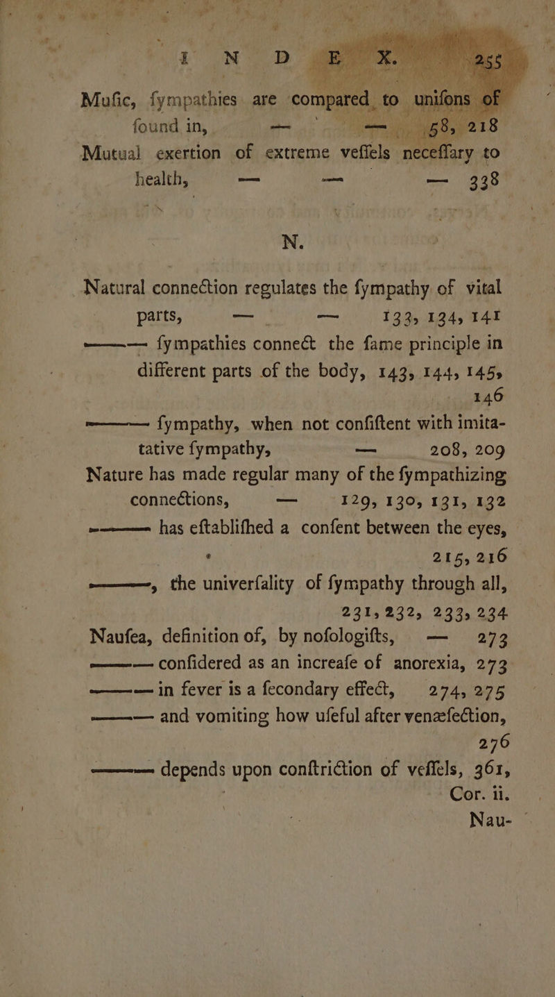 re D Mul, Gena are compared, to . a : found 1 in, oe — an 68 Mutual exertion of extreme veffels necef : N. Natural connection regulates the fympathy of vital parts, 9 — — 133, 134, 141 ——— fympathies conneét the fame principle in different parts of the body, 143, 144, 1455 146 fympathy, when not confiftent with imita- tative fympathy, — 208, 209 Nature has made regular many of the fympathizing connections, — 129, 130, 131, 132 ~————= has eftablifhed a confent between the eyes, ' , 216, 246 e——-, the univerfality of fympathy through all, 231,232, 233, 234 Naufea, definition of, by nofologifts, — 273 -———-— confidered as an increafe of anorexia, 273. — in fever is a fecondary effect, 274, 275 ——-— and vomiting how ufeful after venzefection, 276 tne ee upon conftriction of veffels, 361, Cor. i. Nau- ©