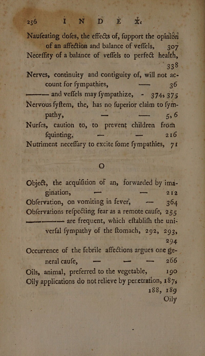 | of an affection and balance of veflels, 307 Necef ity oF: a balance of veffels to perfect health, 338. Bhyes: continuity and contiguity of, will not ac- count for fympathies, ———- 36 — and veffels may fympathize, - 3745375 Nervous fyftem, the, has no fuperior claim to fym- pathy, a a <a BG 59 6 Nurfes, caution to,-to prevent children from {quinting, a ns 216 Nutriment neceffary to excite fome fympathies, 71 QO Objet, the acquifition | of an, forwarded by 3 ima- oination, — — 272 Obfervation, on vomiting in hee — 364 von refpecting fear as a remote caufe, 255 — are frequent, which eftablifh the uni- verfal fympathy of the ftomach, 292, 293, | 294 Occurrence of the febrile affections argues one ge- Ga neral caufe, mn — — 266 . Oils, animal, preferred to the vegetable, 190 Oily applications do not relieve by peretration, 187; 188, 189 Oily