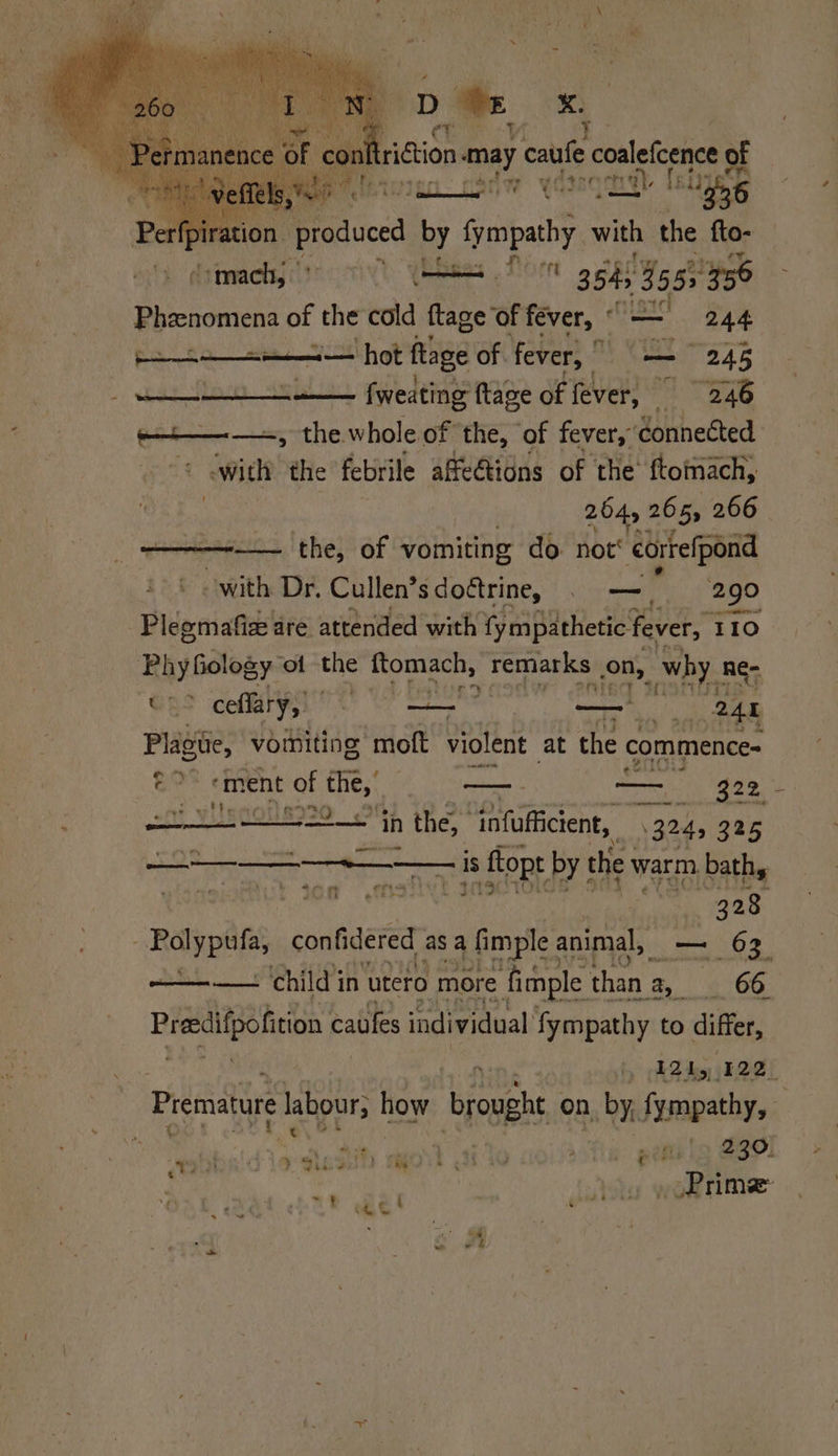 ridiion may caufe cnet of Perfpiration produced by cheat with the fto- Smack, 9 ST 354) 9555956 Phenomen of the cold ftage of fever, -* BAO | De nah ESE hot ftage of. fever, | ee 245 a fweating ftage of fever, 2.46 -—+——— +, the whole of the, of fever, ‘connected swith the febrile affe€tions of the’ ftomach, 254, 265s 266 —— the, of vomiting do not’ correfpond with Dr. Cullen’s doctrine, . —=_ 290 Plegmafiee are attended with fy mpathetic fever, 110 PhyGology ‘of the sah remarks | on, why. Re: OS ceffary,) HR se ety li i 248 i vomiting moft violent at the commence- e% ment of nites —- a ¢ mare ee. in n the, ‘infaticien,. i3h 325 eT suciysog i er pepe Pe ( $ScrtOlce oy. YR cage Raynes confidered asa nig animal, voi 63 ie Ny oo ———t . ‘child 3 in utero more ‘fimple | than. ‘2 66 Preeiifpofition caules individual fympathy to differ, | 121, 122 Premature labour, how brought on, by, Famgathys a 2  Pp rime