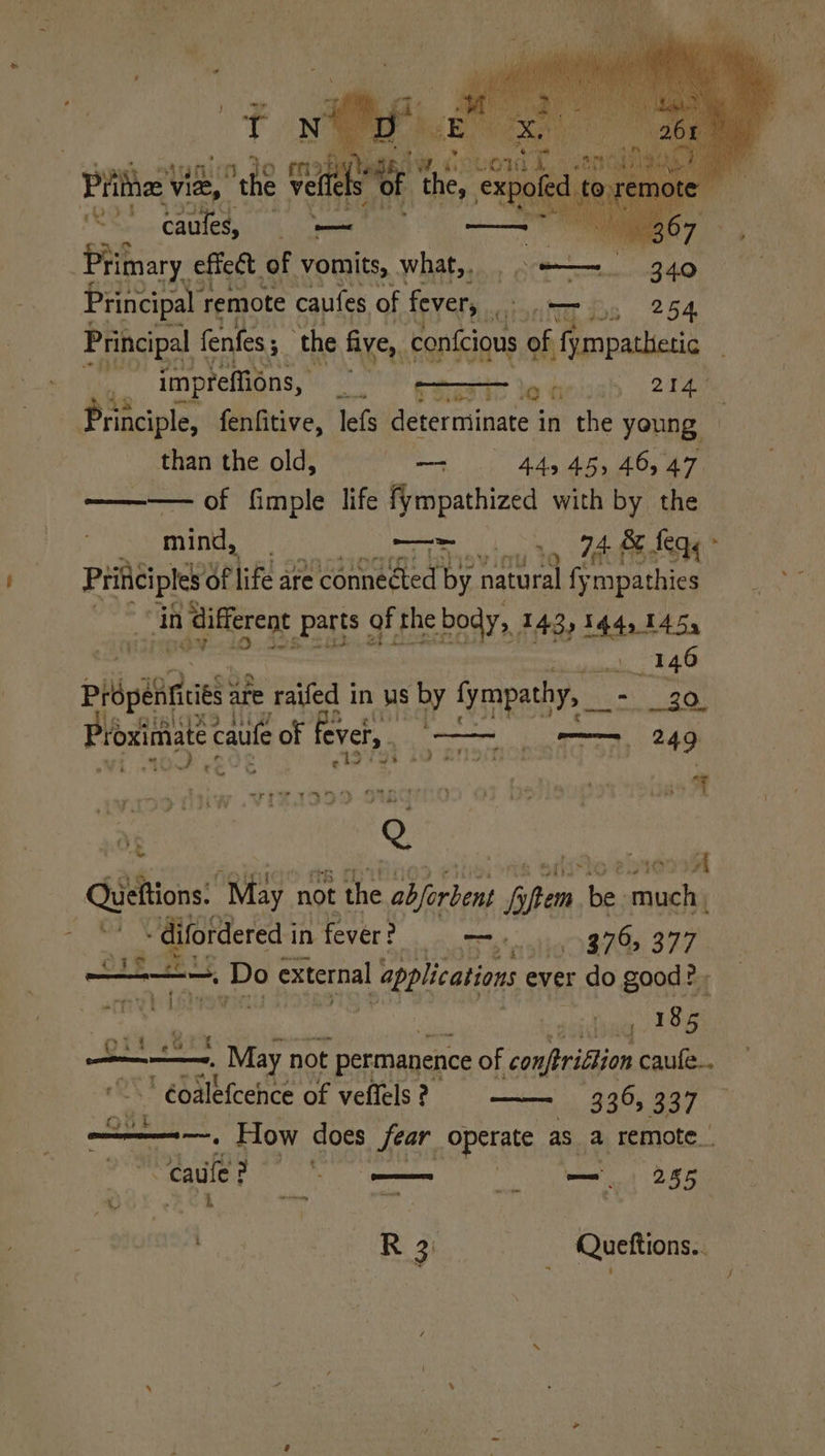 Prine Vide, the reer 7 , ¥ c¥ eR we Cound Estat the, et te caules, Hast, ee | Primary effect. of vomits, what, . . ——~ | 340 Principal r remote caufes of fever, Goettbs 254 Principal fenfes 5 ‘the five,, con{cious of fympathetic neg impreffions, St comansdt nes oe Principle, fenfitive, lefs determinate in the young than the old, — 445 45, 46, 47 ——— of fimple life fympathized with by the mind, : ar 74 &amp; f feq« Prificiptes Of life are ‘connected by. suite fy mpathies bby in different parts : of the body, 143,144,145, . duaat 24.0 rit are e raifed 1 in Ws by spat, - 30 Wi 4 Pos So “ata ioansin 2 , ae : “per rAnn SNR - {3 rye ise? { ; 3 a a 4 ¥ ew Q oe Queftions. “May n not the abjerbent hy een, bs auch) bie in fever? mo 98765 377 a di a, BG external applications ever t do good? We, Wy re rho | Lp! ar Ina ° 185 or ,2 ‘ oon . May not permanence of conftridlion caufe.. QA ' €oalefcehce of veffels ? 336, 337 ae te How does fear operate aS ay remote_ “caule? Pesce —_ 285 a” . 4 semen © ne Lassi = R 3: Quettions..