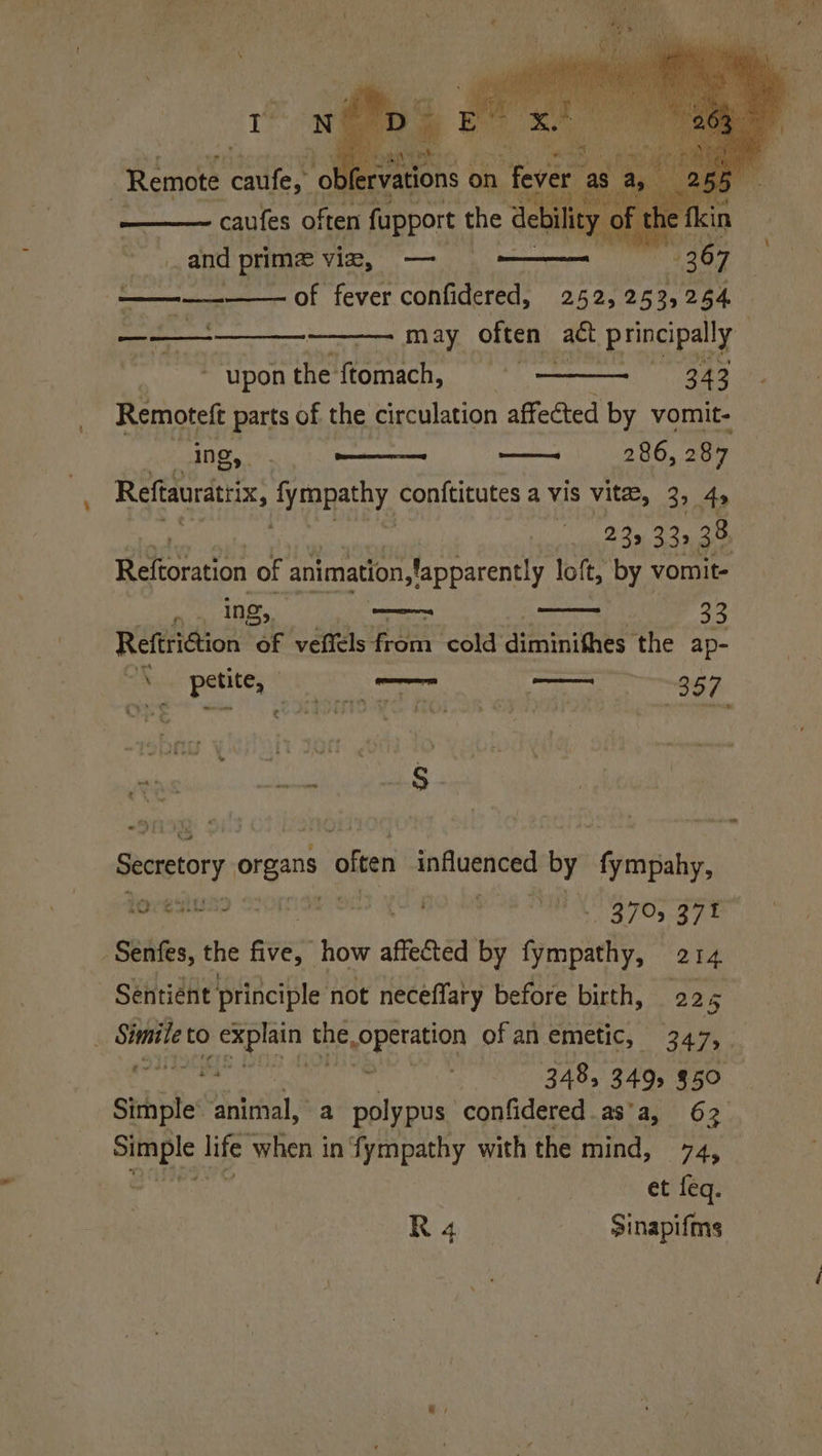 > cautes onee root rity ak and prime viz, — | é t SN ee ——— may often act principally ‘upon in Momace. | 343 Remoteft parts of the circulation affected by vomit- ; ing, . Pik 286, 287 Reftauratrix, fympathy conftitutes a vis vitae, 39 49 23, 33,38 Retrcn of animation slapparently loft, by vomit- oat ae coer 33 Reftriction of vefiels from cold diminithes the ap- ’ 2 petite, / oherenares — 357 ai eh _§ S ite on wt Ck ete Secretory organs « offen ag aaHere by fympahy, ‘Sentes, the aves how affected by Syenciel 214 Sentient principle not necéffary before birth, 225 Shiite to bi ap the Yaa ee ofan emetic, 347, ee m 348, 349, $50 eee life when in ‘fympathy with the mind, re et feq. «