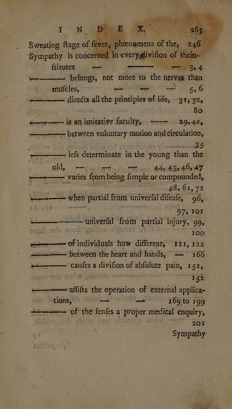 Sweating fage of fey 246 ‘Sympathy is concerned n= — Stitutes — 24 4. a belongs, not more to the nerves ‘than muteles, a — = —. 5,6 direéts all the principles-of life, -315-32, 80 ia uacanere Old, me ann He 452 4 47 ree VALIES from being. fimple. or compounded, , 68.6 1, 72 ——— = when partial from mnIVEW A! difeafe, 96, isis Hebe 97, Or Piet MORN uitiverfa from pees injury, gg, Sra}. ocly moth 100° oaomme OF individuals how different, yar, 122 + between the heart and hands, — ~ 166 +——— caufes a divifion of abfolute pain, 151, ‘ae 8 2 ee ‘fae : 152 —— aflifts the operation of external applica- “tions, © ee 69 to 199 es his the: sonics a Proper dviele enquiry, | is tie. Se Sympathy