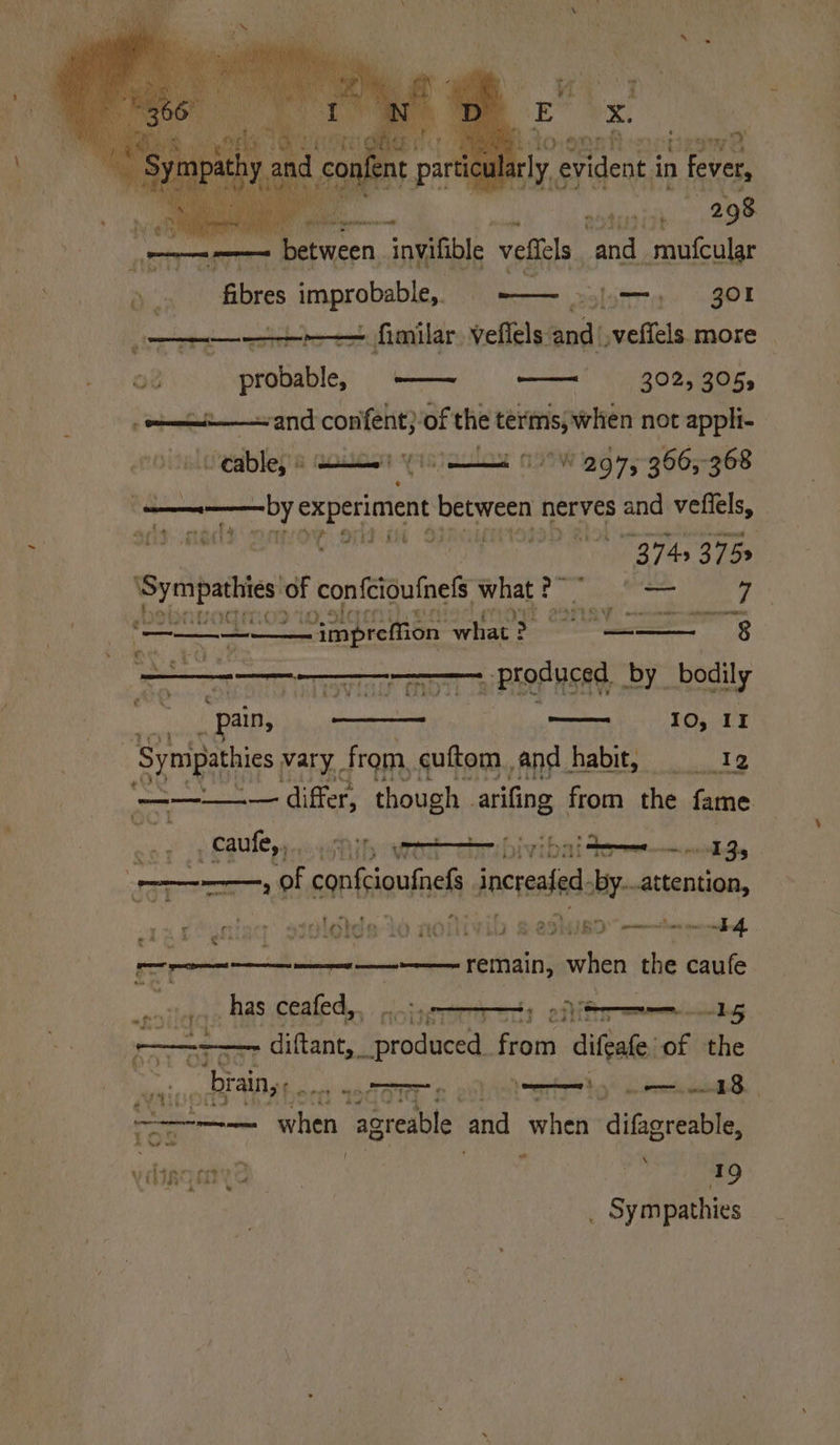 Se : E x. 7 Pto.ganh -nocipswe arly. ¢ evident i in fever, be a. Ff 8 IC 8 oy 298 ty § ry ‘ i : i ee - between invifible veflels and. mufcular a fibres improbable,. i—, 301 —_— + fimilar. veflels and veffels more — oO? probableye —— —— 302, 305, . oi and confent)-of the terms, when not appli- Seables &amp; aoios yin 19°W 297,°366;-368 i ? pomp ty experiment between nerves and vefiels, alt ald aoe: ord 93 | . 3 743 375s Moni of confciouinels. what PF akc 7 betinvodmos ioslger: | BORAY, ope fetuses 9 ~impreffion Briar > — 8 2 PROP usAd, by bodily — 10,11 ain, 3 ‘Symipathies vary. from, cuftom and habit, 12 = differ, though - ailing from the fame np SRC yy aw iy ower ivi bit tere nel Sy. —o of confioufnels incre by. attention, feyning sivldlds lo n0Mivib s efluso”- eat i . SL aa? situa aan e* 4 ¢ a remain, Sewitinn the caufe ba caution has ceafed, . seroma < a -15 (eae diftents Gro deche from difeafe' of the af Rls ie brain, . rt MogOTT 2 evliotetitig! ase. ae when agreable and when itigreable { a \ . bara cit’ > 19 soil pathies