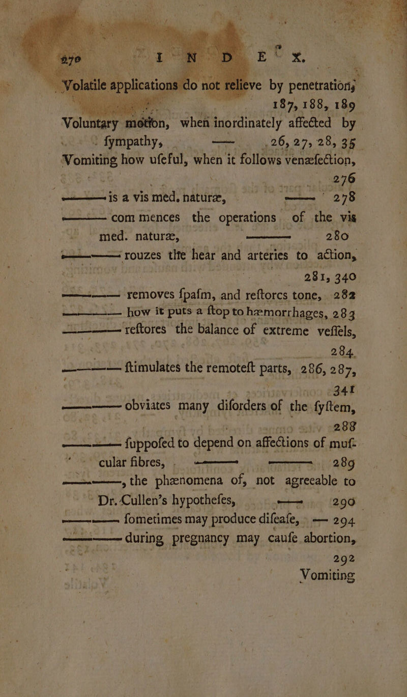 eve by penetrations — 187, 188, 189 _ Voluntary eon, when inordinately affected by wie. ! fympathy, ol la 26, 27, 28, > 35 wOuiNnE how ufeful, when it follows venafection, nese fi be icloay Shame | remaca gah a vis med, nature, et | 278 commences the operations of the vis | med. nature, 7 280 | FOUZES tite hear and arteries ‘to action, 281, 340 ———— removes es fpafm, and reftorcs tone, 282 / . —_——— ‘reftores. the balance of extreme vere at 284. ——— fimulates the remoteft parts, 286, 287, i las no e348 ——— obviates many diforders of the fyftem, io iy 7288 Rac BB fispoled to Yenend on affections of muf. - cular fibres, © ——— 289 ——, the phenomena of, ‘not agreeable to Dr. Cullen’s hypothefes, . + 290 ! —— fometimes may produce difeate, — 204 ee during pregnancy may caufe abortion, i ait a | 292 pune: | Vomiting