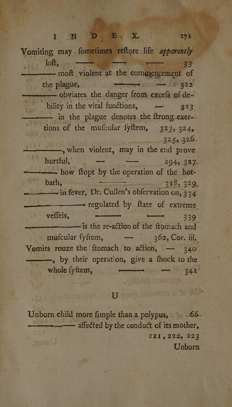 - the pene * bility i in the vital functions, — 923 — in the plague denotes , the ftrong.exer-. “tions of the mufcular fyftem, 323, 324, (eae 325-326. —— ~, when violent, may in the end prove hurtful, aap — 294, 327. + how ftopt. by the operation of the hot- bath, Saat eT aS 32.9 eR SL tiie fevers Dr: Cullen’s obfervation On, 324 ————_-———= regulated by ftate of extreme. — veffels, — 329 ———~— is the re-action of the ftomach and mofcular fyftem, — Sede Corie Vomits rouze the ftomach to action, 340° ~, by their operation, give a feck to the. whole fy{tem, ? se EL) AIRS Lge domines 6 Y's Unborn child more fimple than a, SENET 9 tb. ——— mn affected by the condué of its rains 291,222, 223 Unborn