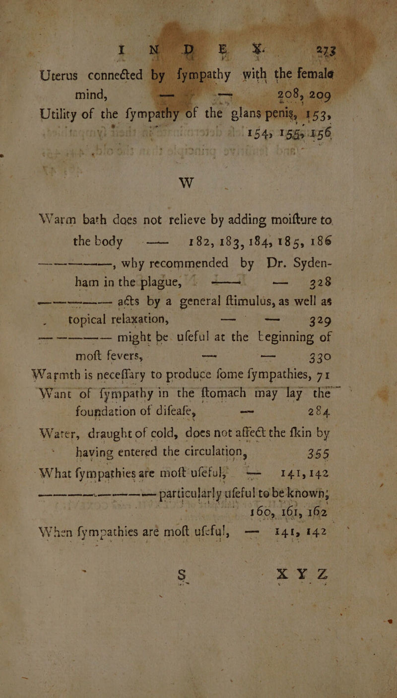 Se ee —, why recommended Dy Dr. Syden- ham | in the plague, © ——-. — 328 —_———_— atts by a general ftimulus, as well as . topical relaxation, —_- — 329 — ———— might be. ufeful at the teginning. of mott fevers, — ae 330 Warmth is neceffary to produce fome fympathies, 71 Want of fympathy in the ftomach may lay the © . 2 _ foundation of difeale, —~ 284 : Water, draught of cold, does not affect the fkin by having entered the circulation, 355 “What fympathies 4 are moft uféful; a 141, 142 Ae —— particular! y uefa tobe. known, £ te 160, 161, ape ei ‘e When Snpaales are moft ufeful, —- 441, 142 sy seit a