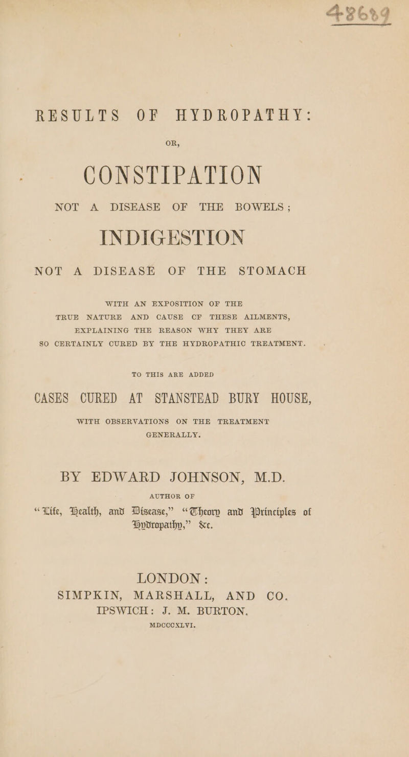 RESULTS OF HYDROPATHY: OR, CONSTIPATION NOT A DISEASE OF THE BOWELS ; INDIGESTION NOT A DISEASE OF THE STOMACH WITH AN EXPOSITION OF THE TRUE NATURE AND CAUSE CF THESE AILMENTS, EXPLAINING THE REASON WHY THEY ARE SO CERTAINLY CURED BY THE HYDROPATHIC TREATMENT. TO THIS ARE ADDED CASES CURED AT STANSTEAD BURY HOUSE, WITH OBSERVATIONS ON THE TREATMENT GENERALLY, BY EDWARD JOHNSON, M.D. AUTHOR OF “Life, Health, and Disease,’ “Theory and Wrinciples of Hovrropathp,” &amp;e. LONDON : SIMPKIN, MARSHALL, AND CO. IPSWICH: J. M. BURTON. MDCCCXLVI.