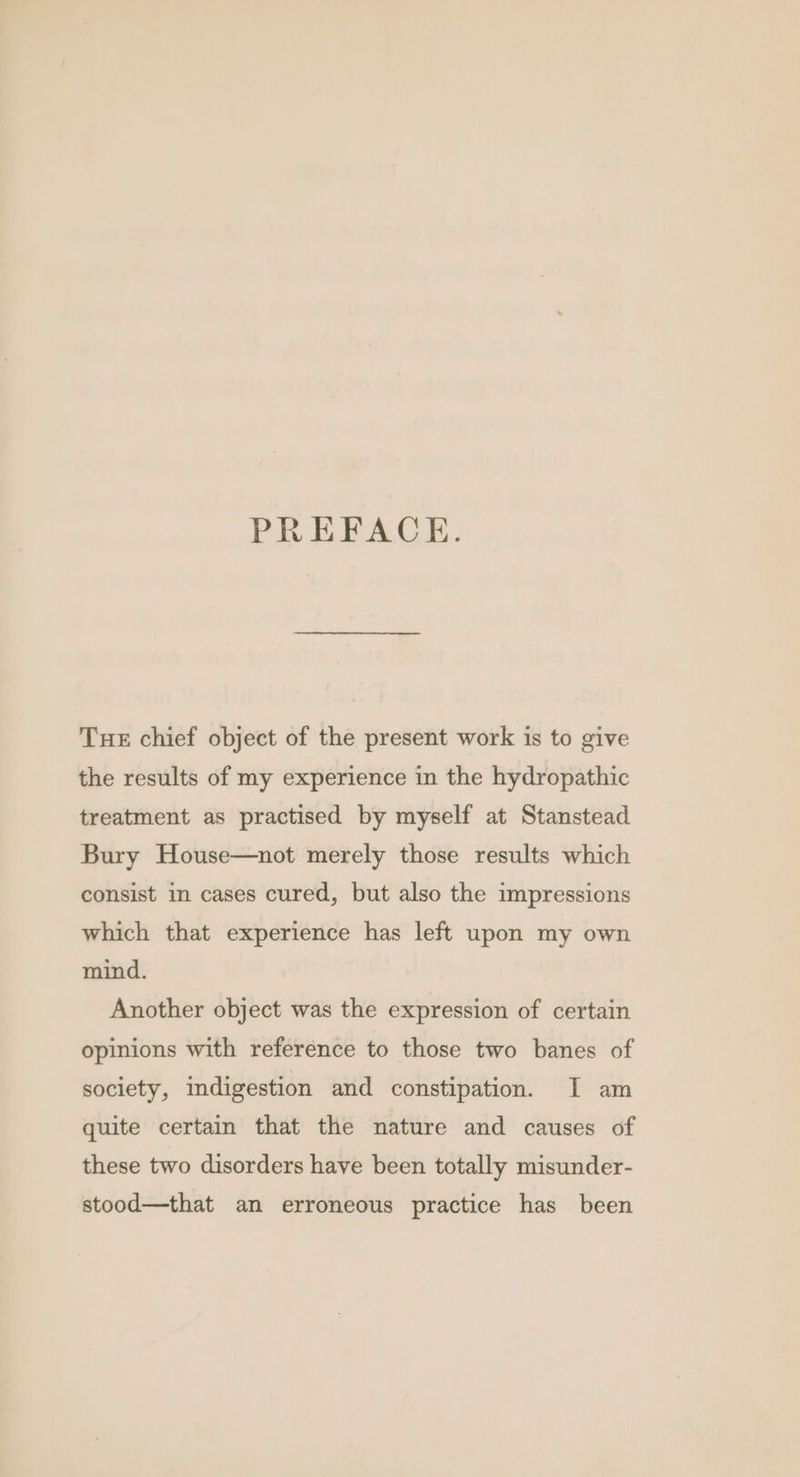 PREFACE. Tue chief object of the present work is to give the results of my experience in the hydropathic treatment as practised by myself at Stanstead Bury House—not merely those results which consist in cases cured, but also the impressions which that experience has left upon my own mind. Another object was the expression of certain opinions with reference to those two banes of society, indigestion and constipation. I am quite certain that the nature and causes of these two disorders have been totally misunder- stood—that an erroneous practice has been
