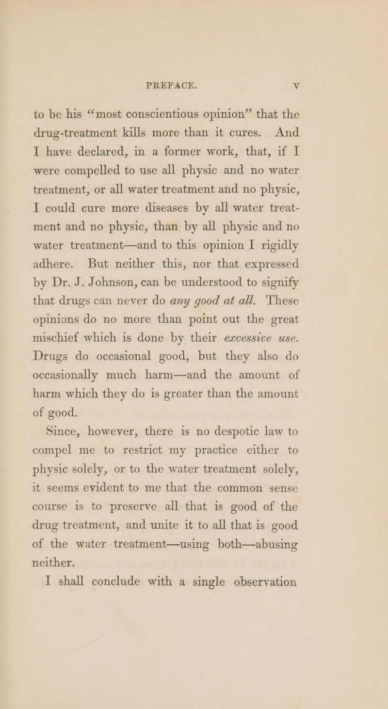 to be his “most conscientious opinion” that the drug-treatment kills more than it cures. And I have declared, in a former work, that, if I were compelled to use all physic and no water treatment, or all water treatment and no physic, I could cure more diseases by all water treat- ment and no physic, than by all physic and no water treatment—and to this opinion I rigidly adhere. But neither this, nor that expressed by Dr. J. Johnson, can be understood to signify that drugs can never do any good at all. These opinions do no more than point out the great mischief which is done by their excessive use. Drugs do occasional good, but they also do occasionally much harm—and the amount of harm which they do is greater than the amount of good. Since, however, there is no despotic law to compel me to restrict my practice either to physic solely, or to the water treatment solely, it seems evident to me that the common sense course is to preserve all that is good of the drug treatment, and unite it to all that is good of the water treatment—using both—abusing neither. I shall conclude with a single observation