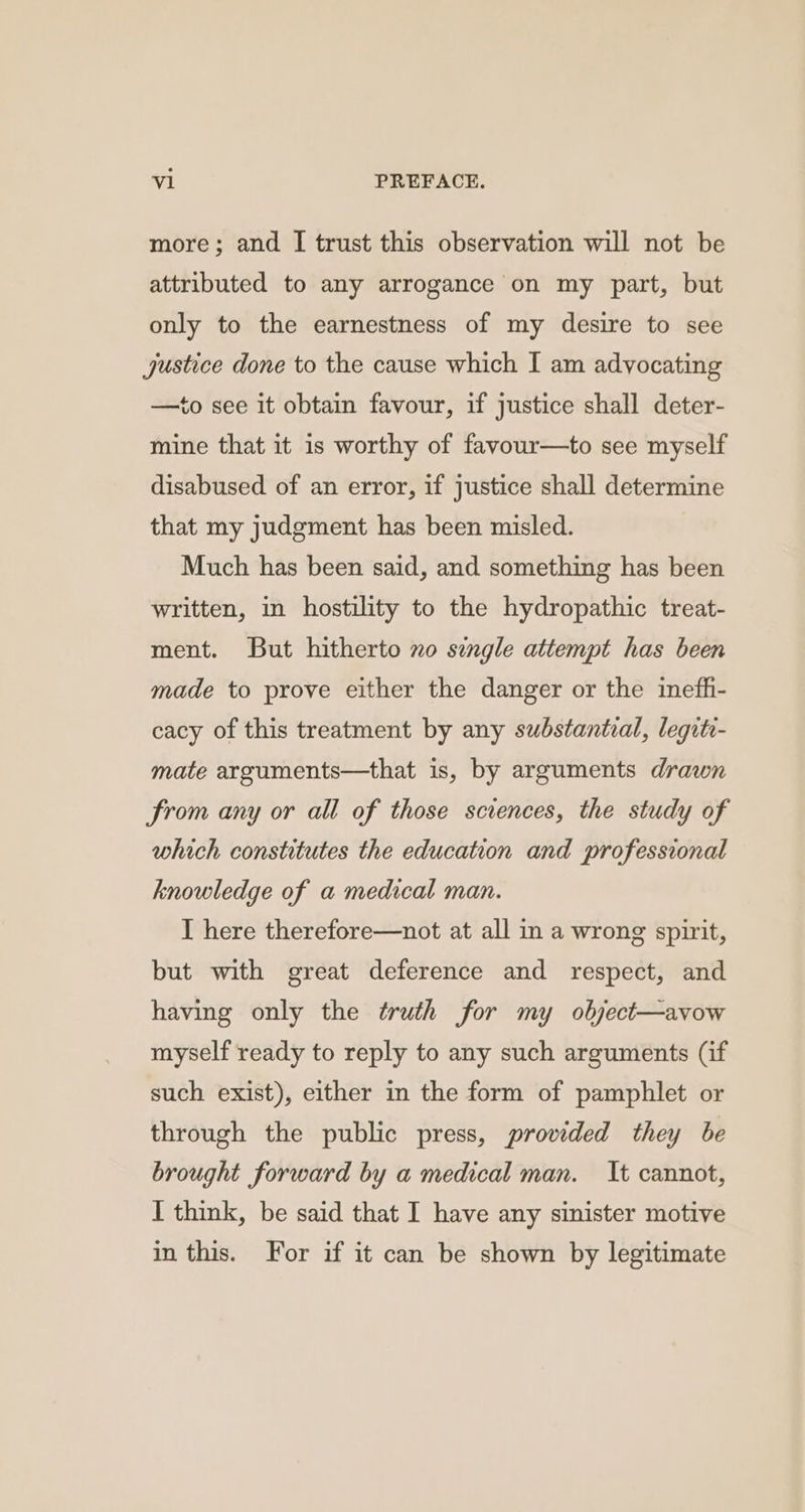 more; and I trust this observation will not be attributed to any arrogance on my part, but only to the earnestness of my desire to see justice done to the cause which I am advocating —to see it obtain favour, if justice shall deter- mine that it is worthy of favour—to see myself disabused of an error, if justice shall determine that my judgment has been misled. Much has been said, and something has been written, in hostility to the hydropathic treat- ment. But hitherto no single attempt has been made to prove either the danger or the ineffi- cacy of this treatment by any substantial, leqitr- mate arguments—that is, by arguments drawn from any or all of those sciences, the study of which constitutes the education and professional knowledge of a medical man. I here therefore—not at all in a wrong spirit, but with great deference and respect, and having only the truth for my object—avow myself ready to reply to any such arguments (if such exist), either in the form of pamphlet or through the public press, provided they be brought forward by a medical man. It cannot, I think, be said that I have any sinister motive in this. For if it can be shown by legitimate