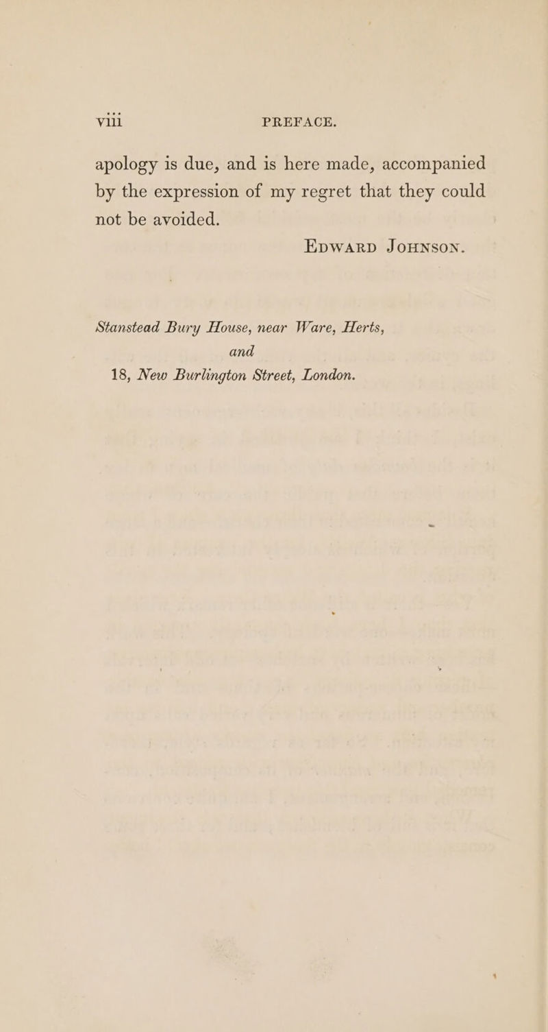 apology is due, and is here made, accompanied by the expression of my regret that they could not be avoided. EDWARD JOHNSON. Stanstead Bury House, near Ware, Herts, and 18, New Burlington Street, London.