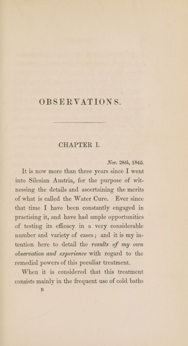 OBSERVATIONS. CHAPTER I. Nov. 28th, 1846. It is now more than three years since I went into Silesian Austria, for the purpose of wit- nessing the details and ascertaining the merits of what is called the Water Cure. Ever since that time I have been constantly engaged in practising it, and have had ample opportunities of testing its efficacy in a very considerable number and variety of cases; and it is my in- tention here to detail the results of my own observation and experience with regard to the remedial powers of this peculiar treatment. When it is considered that this treatment consists mainly in the frequent use of cold baths B