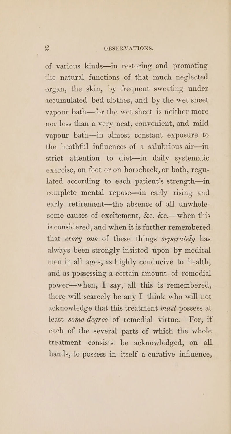 of various kinds—in restoring and promoting the natural functions of that much neglected organ, the skin, by frequent sweating under accumulated bed clothes, and by the wet sheet vapour bath—for the wet sheet is neither more nor less than a very neat, convenient, and mild vapour bath—in almost constant exposure to the heathful influences of a salubrious air—in strict attention to diet—in daily systematic exercise, on foot or on horseback, or both, regu- lated according to each patient’s strength—in complete mental repose—in early rising and early retirement—the absence of all unwhole- some causes of excitement, &amp;c. &amp;c.—when this is considered, and when it is further remembered that every one of these things separately has always been strongly insisted upon by medical men in all ages, as highly conducive to health, and as possessing a certain amount of remedial power—when, I say, all this is remembered, there will scarcely be any I think who will not acknowledge that this treatment must possess at least. some degree of remedial virtue. For, if each of the several parts of which the whole treatment consists be acknowledged, on all hands, to possess in itself a curative influence,