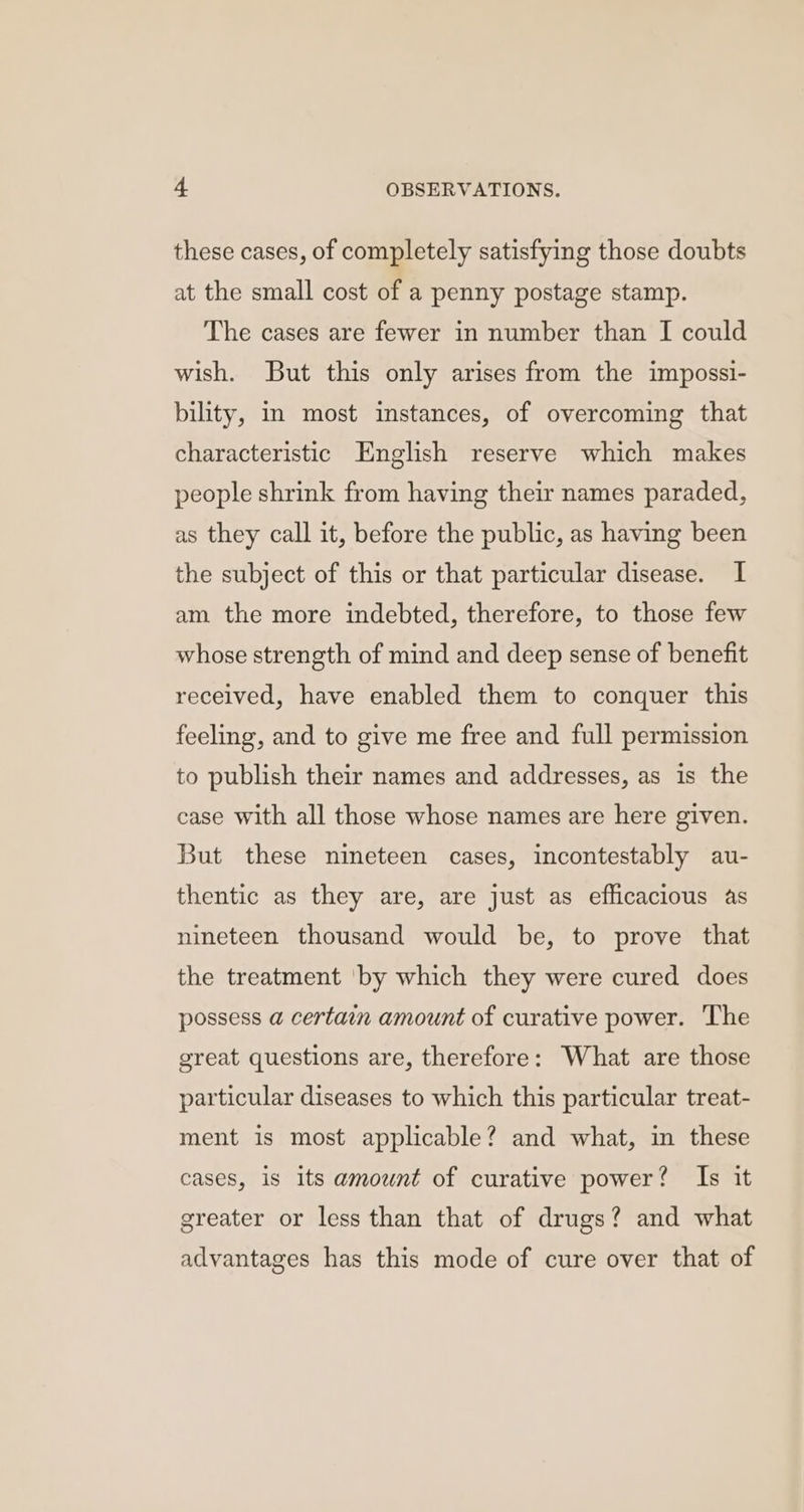 these cases, of completely satisfying those doubts at the small cost of a penny postage stamp. The cases are fewer in number than I could wish. But this only arises from the impossi- bility, im most instances, of overcoming that characteristic English reserve which makes people shrink from having their names paraded, as they call it, before the public, as having been the subject of this or that particular disease. I am the more indebted, therefore, to those few whose strength of mind and deep sense of benefit received, have enabled them to conquer this feeling, and to give me free and full permission to publish their names and addresses, as is the case with all those whose names are here given. But these nineteen cases, incontestably au- thentic as they are, are just as efficacious as nineteen thousand would be, to prove that the treatment by which they were cured does possess a certain amount of curative power. ‘The great questions are, therefore: What are those particular diseases to which this particular treat- ment is most applicable? and what, in these cases, is its amount of curative power? Is it greater or less than that of drugs? and what advantages has this mode of cure over that of