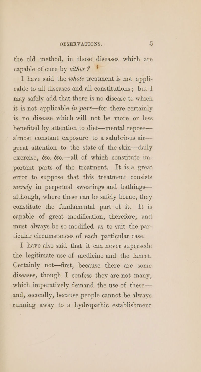 the old method, in those diseases which are capable of cure by either? * I have said the whole treatment is not appli- cable to all diseases and all constitutions; but I may safely add that there is no disease to which it is not applicable 7 part—for there certainly is no disease which will not be more or less benefited by attention to diet—mental repose— almost constant exposure to a salubrious air— great attention to the state of the skin—daily exercise, &amp;c. &amp;c.—all of which constitute im- portant parts of the treatment. It isa great error to suppose that this treatment consists merely in perpetual sweatings and bathings— although, where these can be safely borne, they constitute the fundamental part of it. It is capable of great modification, therefore, and must always be so modified as to suit the par- ticular circumstances of each particular case. I have also said that it can never supersede the legitimate use of medicine and the lancet. Certainly not—first, because there are some diseases, though I confess they are not many, which imperatively demand the use of these— and, secondly, because people cannot be always running away to a hydropathic establishment