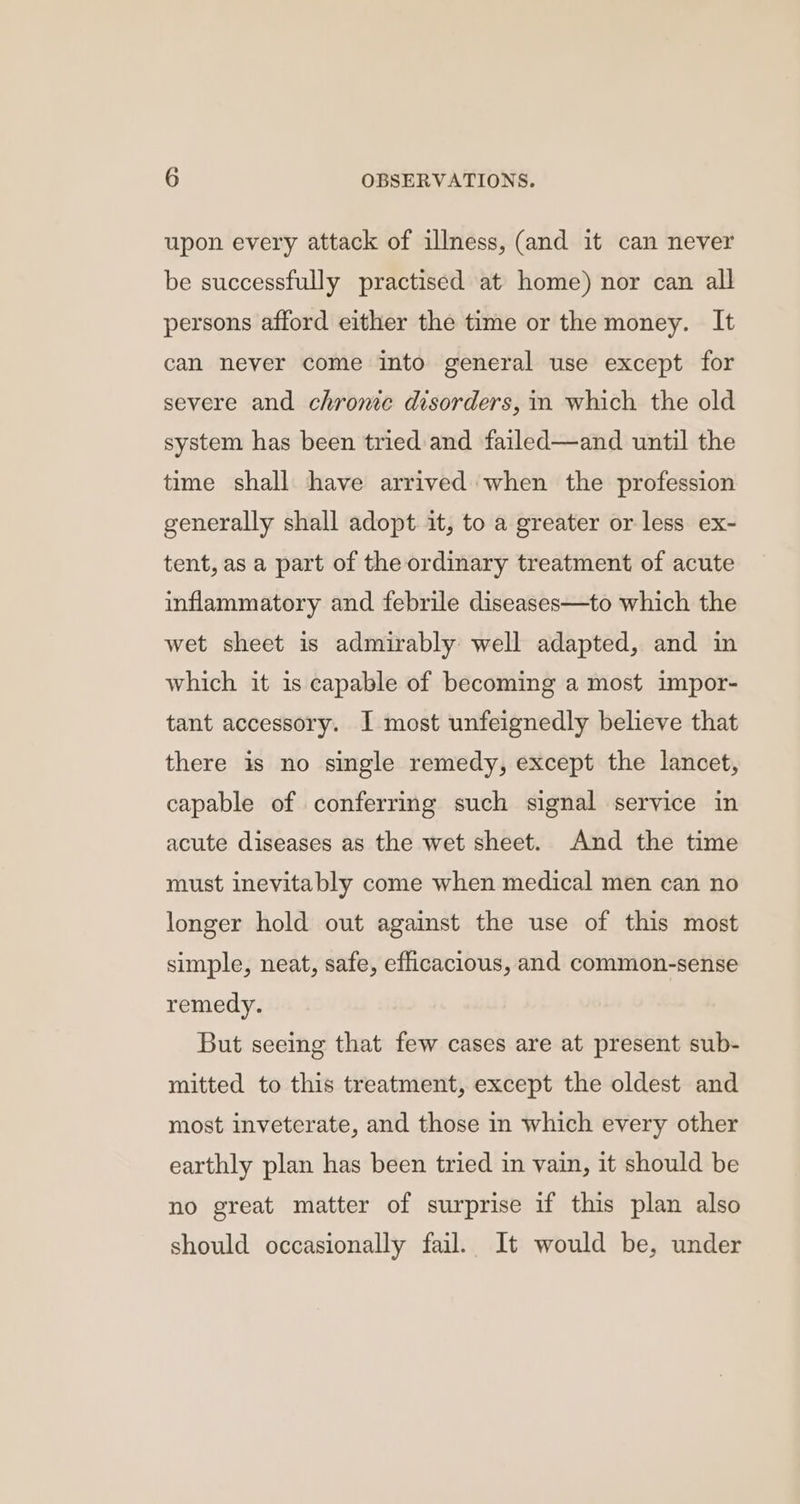 upon every attack of illness, (and it can never be successfully practised at home) nor can all persons afford either the time or the money. It can never come into general use except for severe and chrome disorders, in which the old system has been tried and failed—and until the time shall have arrived when the profession generally shall adopt it, to a greater or less ex- tent, as a part of the ordinary treatment of acute inflammatory and febrile diseases—to which the wet sheet is admirably well adapted, and in which it is capable of becoming a most impor- tant accessory. I most unfeignedly believe that there is no single remedy, except the lancet, capable of conferring such signal service in acute diseases as the wet sheet. And the time must inevitably come when medical men can no longer hold out against the use of this most simple, neat, safe, efficacious, and common-sense remedy. But seeing that few cases are at present sub- mitted to this treatment, except the oldest and most inveterate, and those in which every other earthly plan has been tried in vain, it should be no great matter of surprise if this plan also should occasionally fail. It would be, under