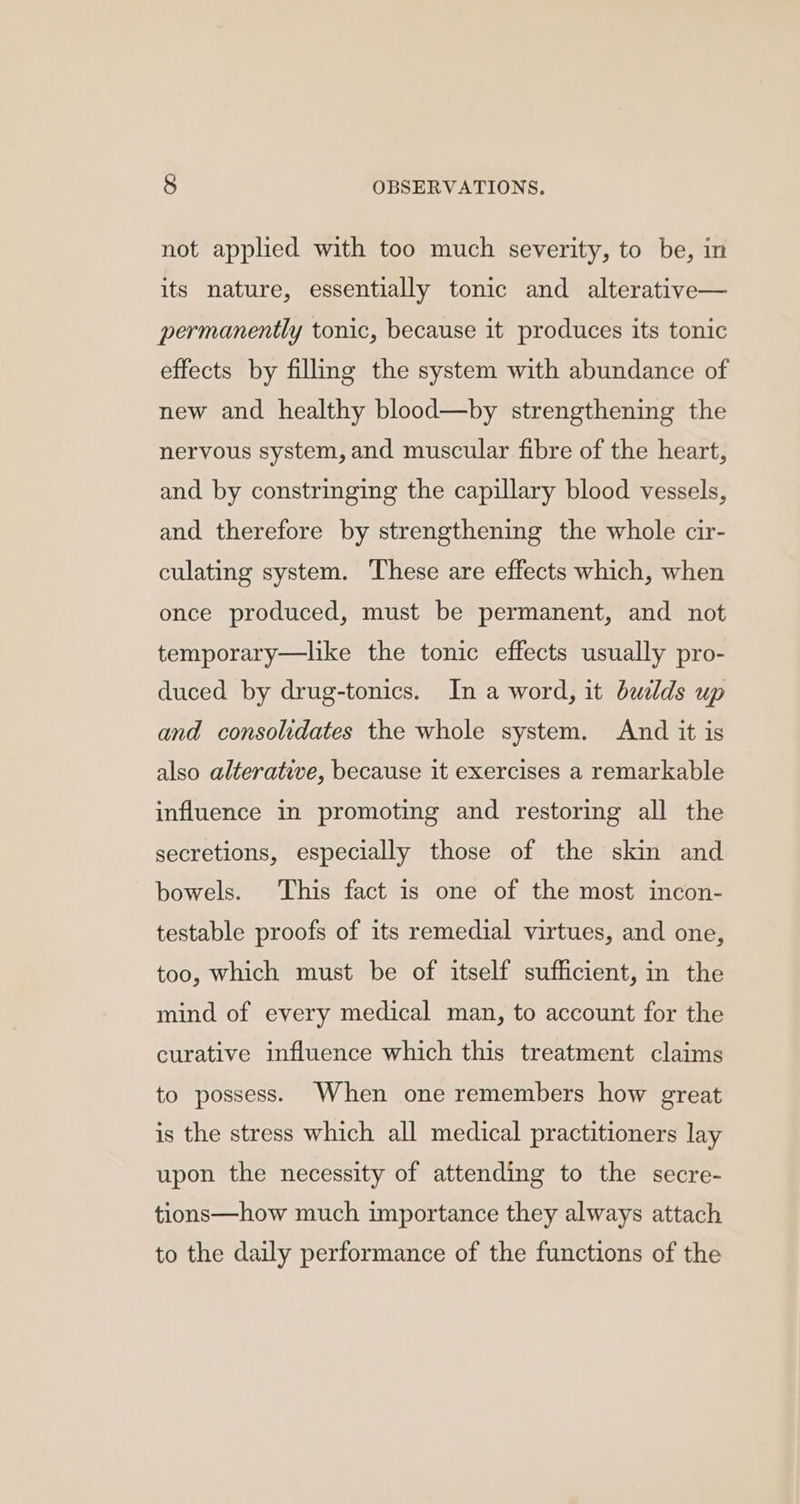 not applied with too much severity, to be, in its nature, essentially tonic and alterative— permanently tonic, because it produces its tonic effects by filling the system with abundance of new and healthy blood—by strengthening the nervous system, and muscular fibre of the heart, and by constringing the capillary blood vessels, and therefore by strengthening the whole cir- culating system. These are effects which, when once produced, must be permanent, and not temporary—like the tonic effects usually pro- duced by drug-tonics. In a word, it builds up and consolidates the whole system. And it is also alterative, because it exercises a remarkable influence in promoting and restoring all the secretions, especially those of the skin and bowels. This fact is one of the most incon- testable proofs of its remedial virtues, and one, too, which must be of itself sufficient, in the mind of every medical man, to account for the curative influence which this treatment claims to possess. When one remembers how great is the stress which all medical practitioners lay upon the necessity of attending to the secre- tions—how much importance they always attach to the daily performance of the functions of the