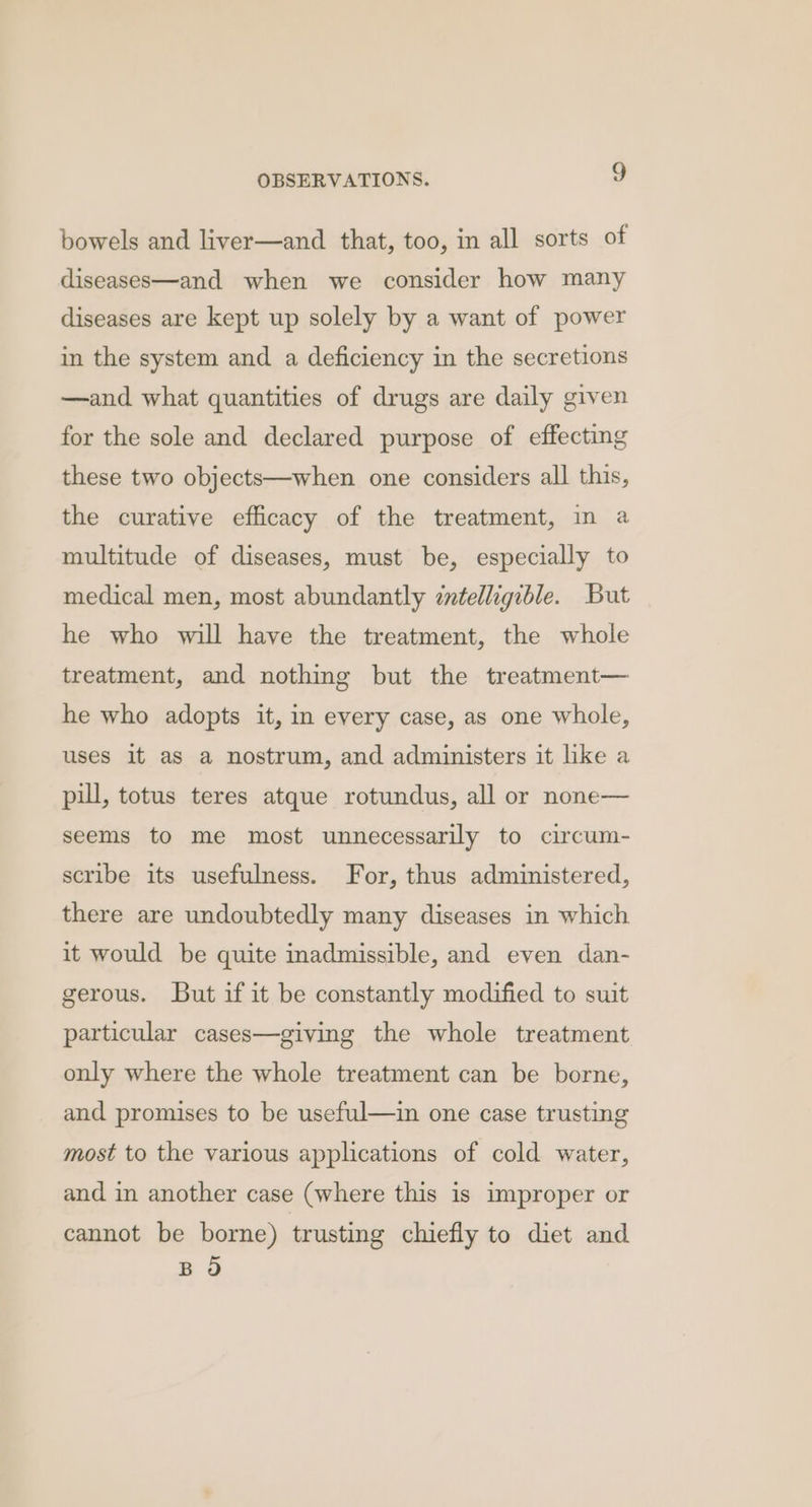 bowels and liver—and that, too, in all sorts of diseases—and when we consider how many diseases are kept up solely by a want of power in the system and a deficiency in the secretions —and what quantities of drugs are daily given for the sole and declared purpose of effecting these two objects—when one considers all this, the curative efficacy of the treatment, in a multitude of diseases, must be, especially to medical men, most abundantly zntelligible. But he who will have the treatment, the whole treatment, and nothing but the treatment— he who adopts it, in every case, as one whole, uses it as a nostrum, and administers it like a pill, totus teres atque rotundus, all or none— seems to me most unnecessarily to circum- scribe its usefulness. For, thus administered, there are undoubtedly many diseases in which it would be quite inadmissible, and even dan- gerous. But if it be constantly modified to suit particular cases—giving the whole treatment only where the whole treatment can be borne, and promises to be useful—in one case trusting most to the various applications of cold water, and in another case (where this is improper or cannot be borne) trusting chiefly to diet and BO