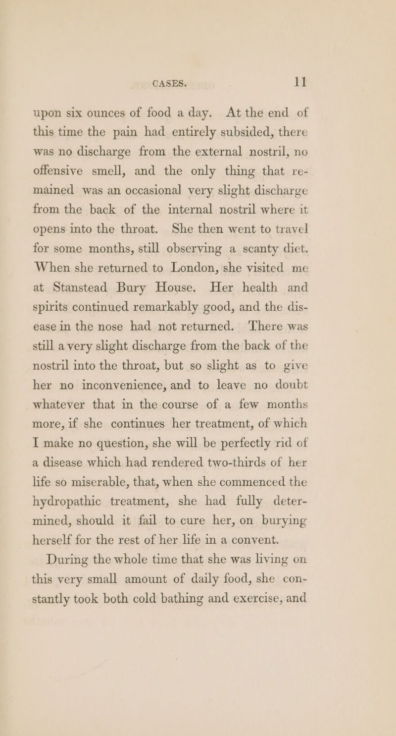 upon six ounces of food a day. At the end of this time the pain had entirely subsided, there was no discharge from the external nostril, no offensive smell, and the only thing that re- mained was an occasional very slight discharge from the back of the internal nostril where it opens into the throat. She then went to travel for some months, still observing a scanty diet. When she returned to London, she visited me at Stanstead Bury House. Her health and spirits continued remarkably good, and the dis- ease in the nose had not returned. ‘There was still a very slight discharge from the back of the nostril into the throat, but so slight as to give her no inconvenience, and to leave no doubt whatever that in the course of a few months more, if she continues her treatment, of which I make no question, she will be perfectly rid of a disease which had rendered two-thirds of her life so miserable, that, when she commenced the hydropathic treatment, she had fully deter- mined, should it fail to cure her, on burying herself for the rest of her life in a convent. During the whole time that she was living on this very small amount of daily food, she con- stantly took both cold bathing and exercise, and