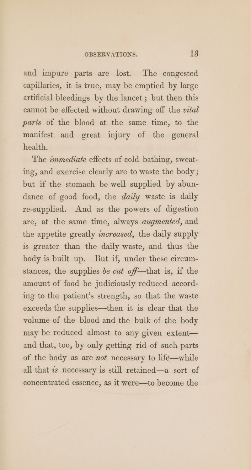and impure parts are lost. The congested capillaries, it is true, may be emptied by large artificial bleedings by the lancet ; but then this cannot be effected without drawing off the vital parts of the blood at the same time, to the manifest and great injury of the general health. The immediate effects of cold bathing, sweat- ing, and exercise clearly are to waste the body ; but if the stomach be well supplied by abun- dance of good food, the daily waste is daily re-supplied. And as the powers of digestion are, at the same time, always augmented, and the appetite greatly encreased, the daily supply is greater than the daily waste, and thus the body is built up. But if, under these circum- stances, the supplies be cut off—that is, if the amount of food be judiciously reduced accord- ing to the patient’s strength, so that the waste exceeds the supplies—then it is clear that the volume of the blood and the bulk of the body may be reduced almost to any given extent— and that, too, by only getting rid of such parts of the body as are not necessary to life—while all that 7s necessary is still retained—a sort of concentrated essence, as it were—to become the