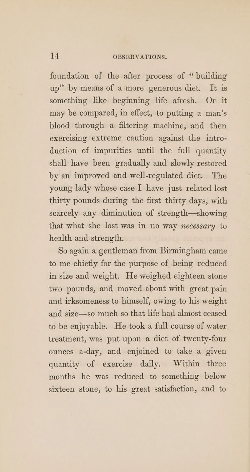 foundation of the after process of “ building up” by means of a more generous diet. It is something like beginning life afresh. Or it may be compared, in effect, to putting a man’s blood through a filtermg machine, and then exercising extreme caution against the intro- duction of impurities until the full quantity shall have been gradually and slowly restored by an improved and well-regulated diet. The young lady whose case I have just related lost thirty pounds during the first thirty days, with scarcely any diminution of strength—showing that what she lost was in no way necessary to health and strength. So again a gentleman from Birmingham came to me chiefly for the purpose of being reduced in size and weight. He weighed eighteen stone two pounds, and moved about with great pain and irksomeness to himself, owing to his weight and size—so much so that life had almost ceased to be enjoyable. He took a full course of water treatment, was put upon a diet of twenty-four ounces a-day, and enjoined to take a given quantity of exercise daily. Within three months he was reduced to something below sixteen stone, to his great satisfaction, and to