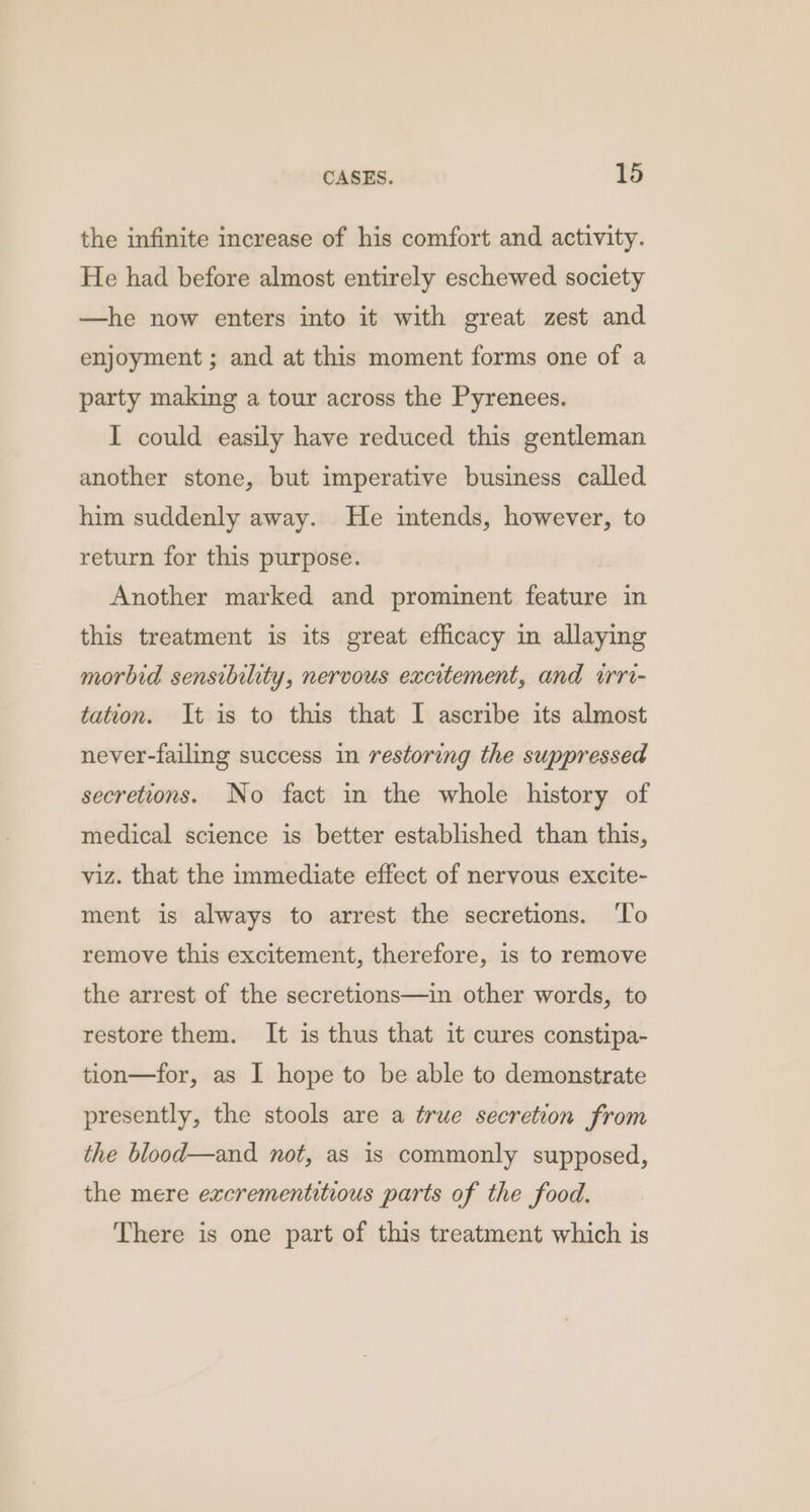 the infinite increase of his comfort and activity. He had before almost entirely eschewed society —he now enters into it with great zest and enjoyment ; and at this moment forms one of a party making a tour across the Pyrenees. I could easily have reduced this gentleman another stone, but imperative business called him suddenly away. He intends, however, to return for this purpose. Another marked and prominent feature in this treatment is its great efficacy in allaying morbid sensibility, nervous excitement, and irri- tation. It is to this that I ascribe its almost never-failing success in restoring the suppressed secretions. No fact in the whole history of medical science is better established than this, viz. that the immediate effect of nervous excite- ment is always to arrest the secretions. ‘To remove this excitement, therefore, is to remove the arrest of the secretions—in other words, to restore them. It is thus that it cures constipa- tion—for, as I hope to be able to demonstrate presently, the stools are a true secretion from the blood—and not, as is commonly supposed, the mere excrementitious parts of the food. There is one part of this treatment which is
