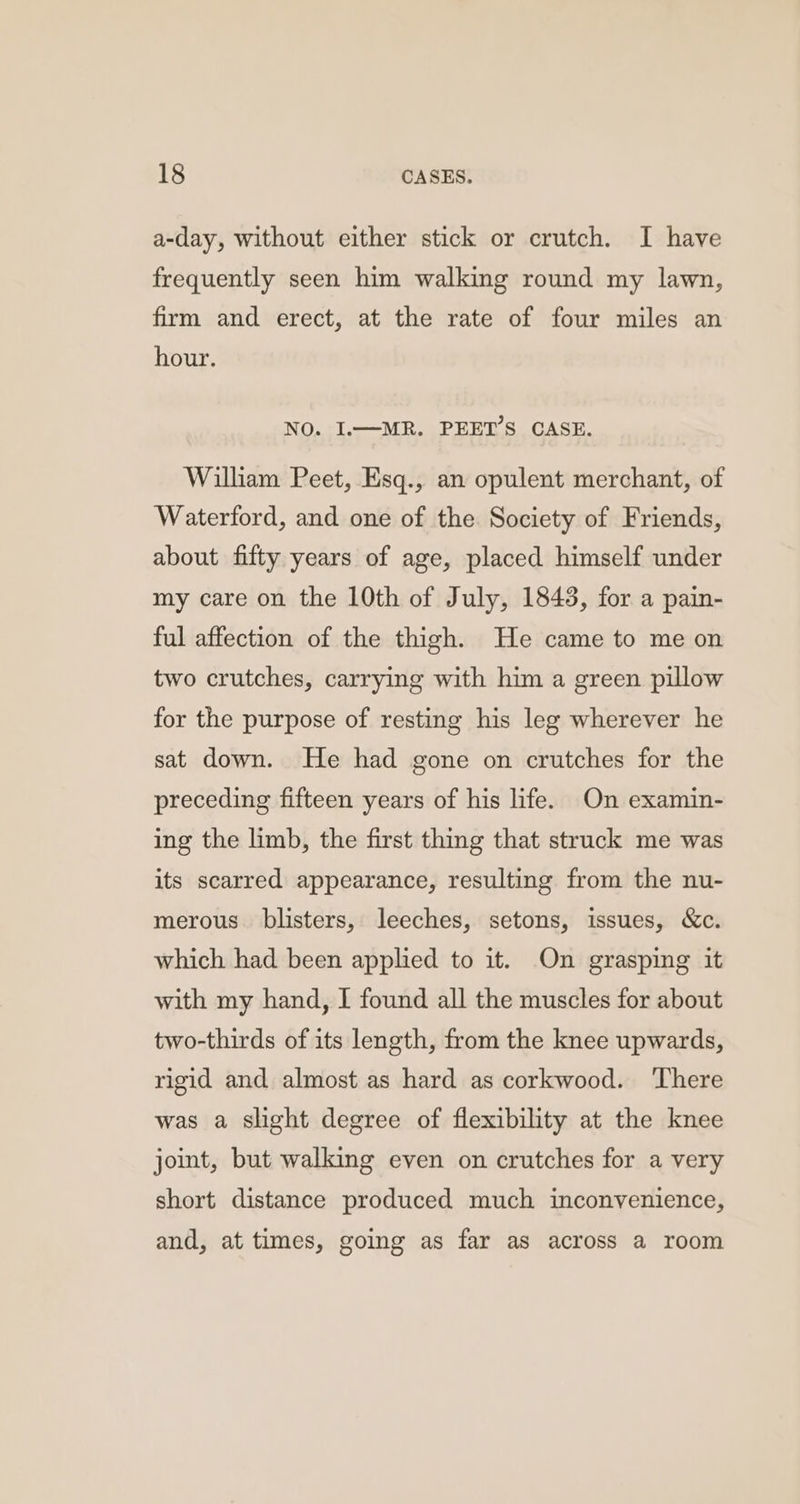 a-day, without either stick or crutch. I have frequently seen him walking round my lawn, firm and erect, at the rate of four miles an hour. NO. I.—MR. PEET’S CASE. William Peet, Esq., an opulent merchant, of Waterford, and one of the. Society of Friends, about fifty years of age, placed himself under my care on the 10th of July, 1843, for a pain- ful affection of the thigh. He came to me on two crutches, carrying with him a green pillow for the purpose of resting his leg wherever he sat down. He had gone on crutches for the preceding fifteen years of his life. On examin- ing the limb, the first thing that struck me was its scarred appearance, resulting from the nu- merous. blisters, leeches, setons, issues, &amp;c. which had been applied to it. On grasping it with my hand, I found all the muscles for about two-thirds of its length, from the knee upwards, rigid and almost as hard as corkwood. ‘There was a slight degree of flexibility at the knee joint, but walking even on crutches for a very short distance produced much inconvenience, and, at times, going as far as across a room