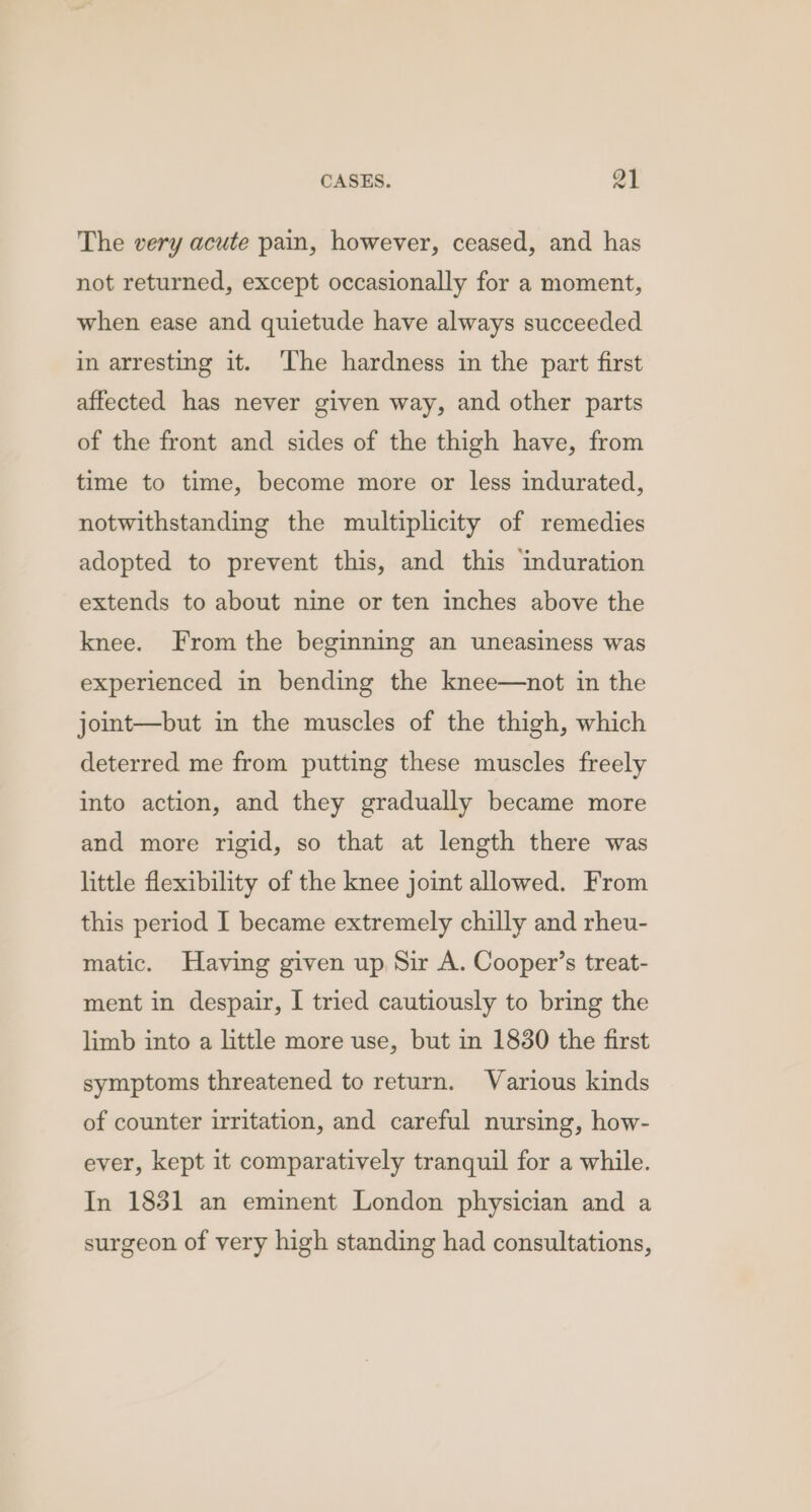 The very acute pain, however, ceased, and has not returned, except occasionally for a moment, when ease and quietude have always succeeded in arresting it. ‘The hardness in the part first affected has never given way, and other parts of the front and sides of the thigh have, from time to time, become more or less indurated, notwithstanding the multiplicity of remedies adopted to prevent this, and this induration extends to about nine or ten inches above the knee. From the beginning an uneasiness was experienced in bending the knee—not in the joint—but in the muscles of the thigh, which deterred me from putting these muscles freely into action, and they gradually became more and more rigid, so that at length there was little flexibility of the knee joint allowed. From this period I became extremely chilly and rheu- matic. Having given up Sir A. Cooper’s treat- ment in despair, I tried cautiously to bring the limb into a little more use, but in 1830 the first symptoms threatened to return. Various kinds of counter irritation, and careful nursing, how- ever, kept it comparatively tranquil for a while. In 1831 an eminent London physician and a surgeon of very high standing had consultations,