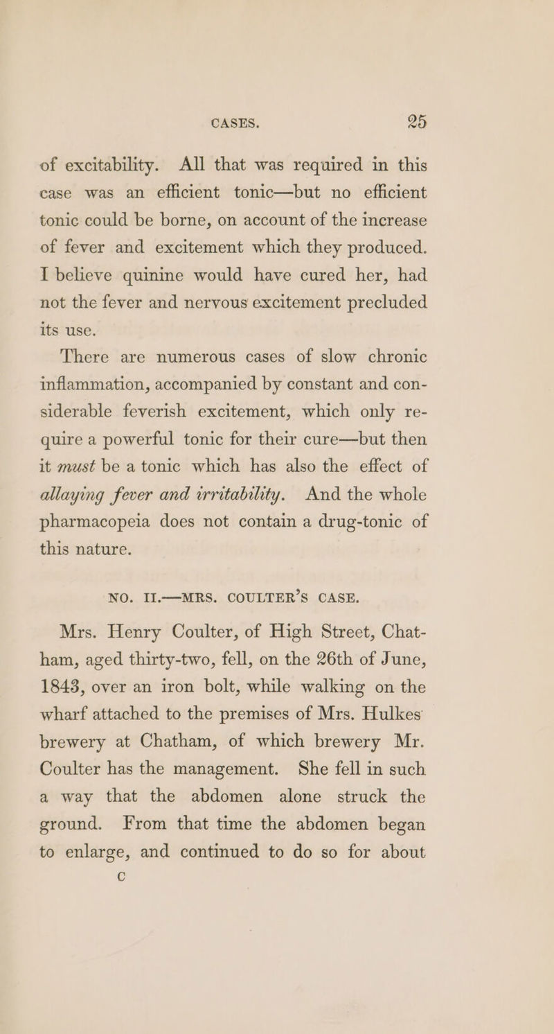of excitability. All that was required in this case was an efficient tonic—but no efficient tonic could be borne, on account of the increase of fever and excitement which they produced. I believe quinine would have cured her, had not the fever and nervous excitement precluded its use. There are numerous cases of slow chronic inflammation, accompanied by constant and con- siderable feverish excitement, which only re- quire a powerful tonic for their cure—but then it must be a tonic which has also the effect of allaying fever and irritability. And the whole pharmacopeia does not contain a drug-tonic of this nature. NO. II.—MRS. COULTER’S CASE. Mrs. Henry Coulter, of High Street, Chat- ham, aged thirty-two, fell, on the 26th of June, 1843, over an iron bolt, while walking on the wharf attached to the premises of Mrs. Hulkes brewery at Chatham, of which brewery Mr. Coulter has the management. She fell in such a way that the abdomen alone struck the ground. From that time the abdomen began to enlarge, and continued to do so for about c