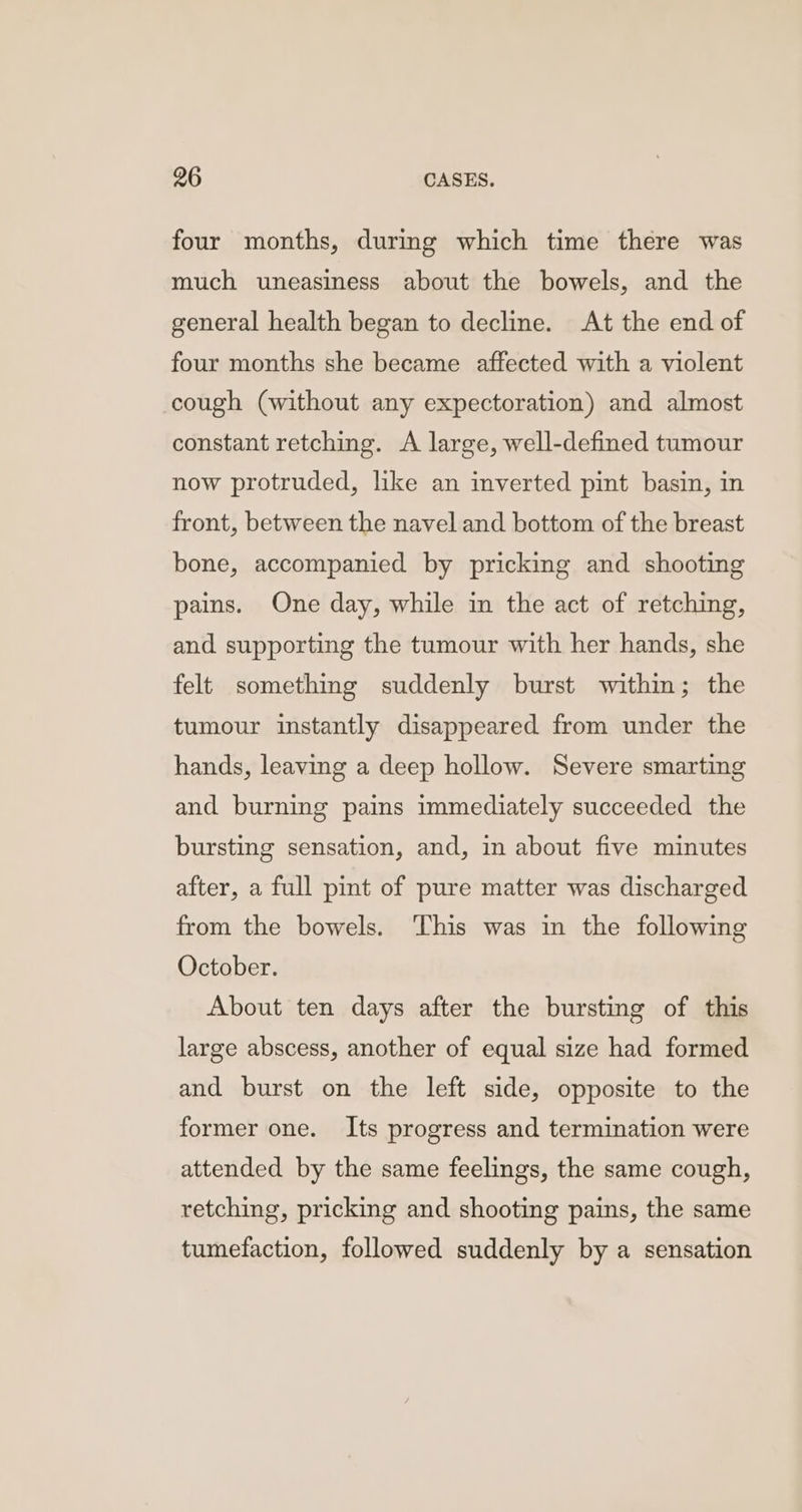 four months, durmg which time there was much uneasiness about the bowels, and the general health began to decline. At the end of four months she became affected with a violent cough (without any expectoration) and almost constant retching. A large, well-defined tumour now protruded, like an inverted pint basin, in front, between the navel and bottom of the breast bone, accompanied by pricking and shooting pains. One day, while in the act of retching, and supporting the tumour with her hands, she felt something suddenly burst within; the tumour instantly disappeared from under the hands, leaving a deep hollow. Severe smarting and burning pains immediately succeeded the bursting sensation, and, in about five minutes after, a full pint of pure matter was discharged from the bowels. ‘This was in the following October. About ten days after the bursting of this large abscess, another of equal size had formed and burst on the left side, opposite to the former one. Its progress and termination were attended by the same feelings, the same cough, retching, pricking and shooting pains, the same tumefaction, followed suddenly by a sensation