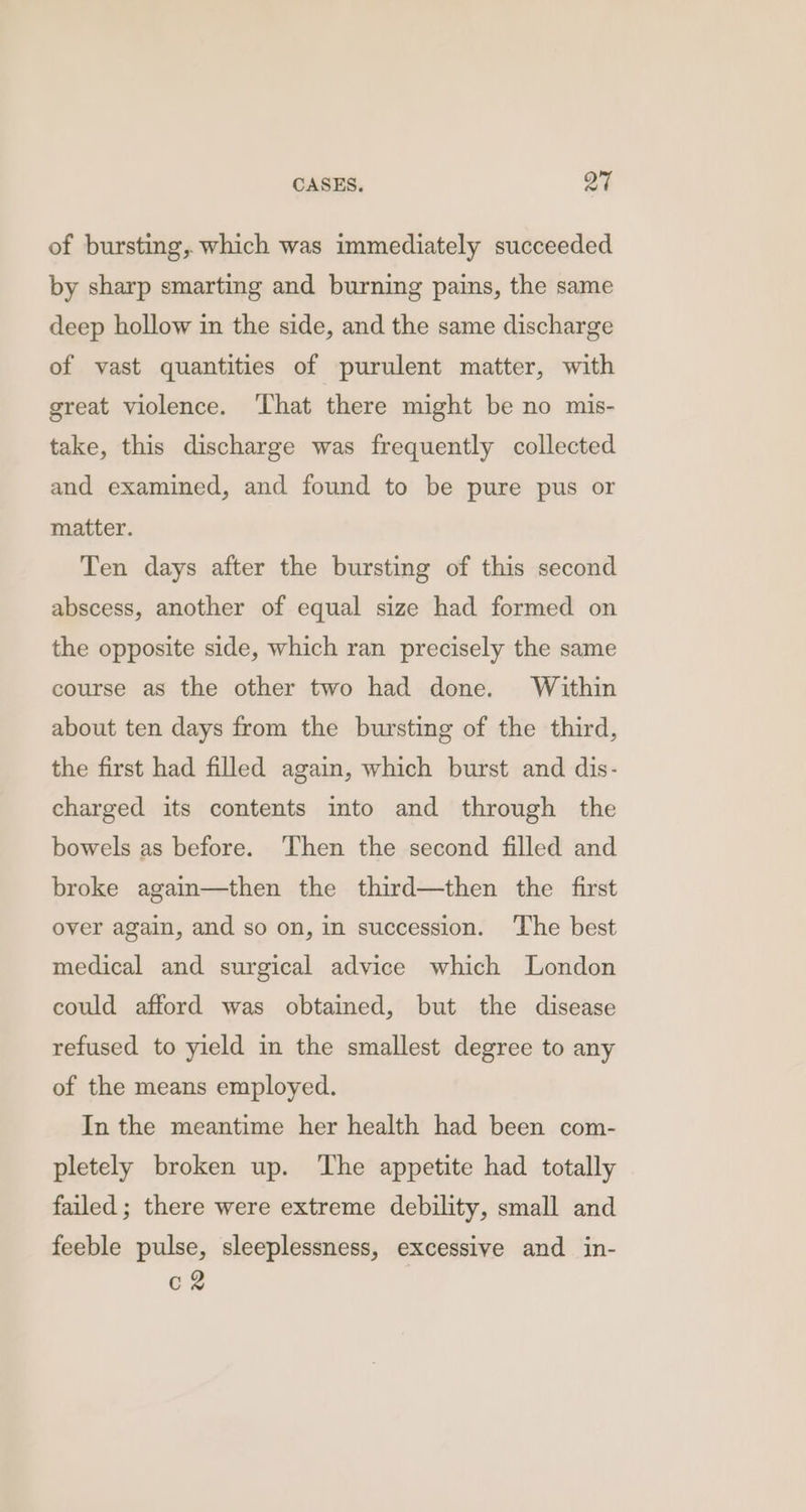of bursting, which was immediately succeeded by sharp smarting and burning pains, the same deep hollow in the side, and the same discharge of vast quantities of purulent matter, with great violence. ‘That there might be no mis- take, this discharge was frequently collected and examined, and found to be pure pus or matter. Ten days after the bursting of this second abscess, another of equal size had formed on the opposite side, which ran precisely the same course as the other two had done. Within about ten days from the bursting of the third, the first had filled again, which burst and dis- charged its contents into and through the bowels as before. ‘Then the second filled and broke again—then the third—then the first over again, and so on, in succession. The best medical and surgical advice which London could afford was obtained, but the disease refused to yield in the smallest degree to any of the means employed. In the meantime her health had been com- pletely broken up. The appetite had totally failed ; there were extreme debility, small and feeble pulse, sleeplessness, excessive and in- C2