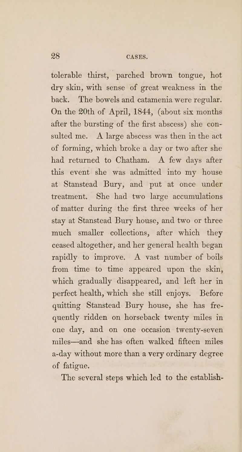 tolerable thirst, parched brown tongue, hot dry skin, with sense of great weakness in the back. The bowels and catamenia were regular. On the 20th of April, 1844, (about six months after the bursting of the first abscess) she con- sulted me. A large abscess was then in the act of forming, which broke a day or two after she had returned to Chatham. A few days after this event she was admitted into my house at Stanstead Bury, and put at once under treatment. She had two large accumulations of matter during the first three weeks of her stay at Stanstead Bury house, and two or three much smaller collections, after which they ceased altogether, and her general health began rapidly to improve. A vast number of boils from time to time appeared upon the skin, which gradually disappeared, and left her in perfect health, which she still enjoys. Before quitting Stanstead Bury house, she has fre- quently ridden on horseback twenty miles in one day, and on one occasion twenty-seven miles—and she has often walked fifteen miles a-day without more than a very ordinary degree of fatigue. The several steps which led to the establish-