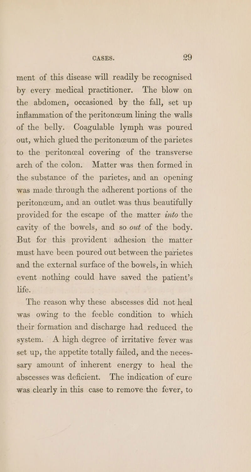 ment of this disease will readily be recognised by every medical practitioner. The blow on the abdomen, occasioned by the fall, set up inflammation of the peritoneum lining the walls of the belly. Coagulable lymph was poured out, which glued the peritonceum of the parietes to the peritoneal covering of the transverse arch of the colon. Matter was then formed in the substance of the parietes, and an opening was made through the adherent portions of the peritonceum, and an outlet was thus beautifully provided for the escape of the matter into the cavity of the bowels, and so owt of the body. But for this provident adhesion the matter must have been poured out between the parietes and the external surface of the bowels, in which event nothing could have saved the patient’s life. The reason why these abscesses did not heal was owing to the feeble condition to which their formation and discharge had reduced the system. A high degree of irritative fever was set up, the appetite totally failed, and the neces- sary amount of inherent energy to heal the abscesses was deficient. The indication of cure was clearly in this case to remove the fever, to