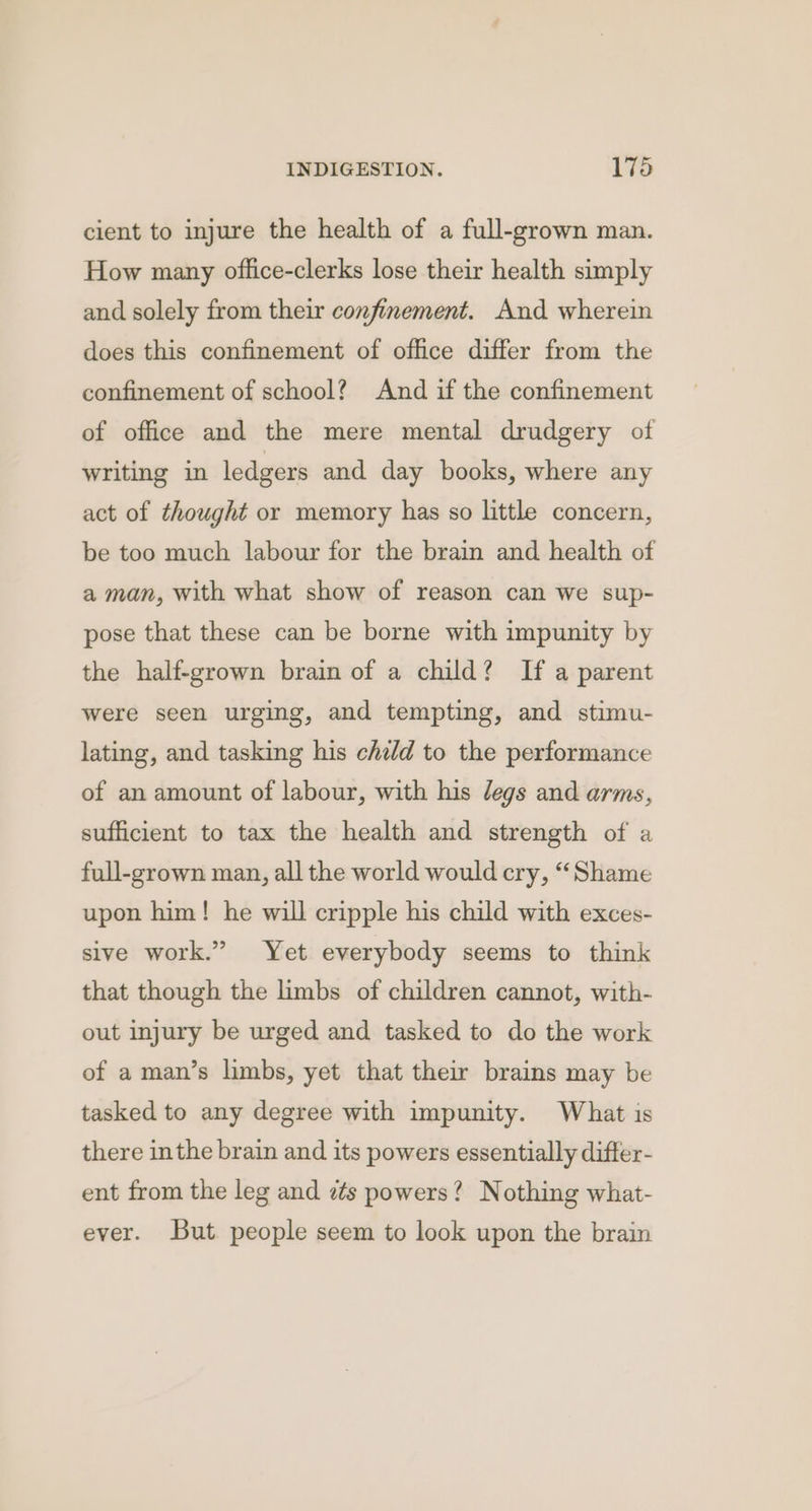 cient to injure the health of a full-grown man. How many office-clerks lose their health simply and solely from their confinement. And wherein does this confinement of office differ from the confinement of school? And if the confinement of office and the mere mental drudgery of writing in ledgers and day books, where any act of thought or memory has so little concern, be too much labour for the brain and health of a man, with what show of reason can we sup- pose that these can be borne with impunity by the half-grown brain of a child? If a parent were seen urging, and tempting, and stimu- lating, and tasking his child to the performance of an amount of labour, with his /egs and arms, sufficient to tax the health and strength of a full-grown man, all the world would cry, “Shame upon him! he will cripple his child with exces- sive work.” Yet everybody seems to think that though the limbs of children cannot, with- out injury be urged and tasked to do the work of a man’s limbs, yet that their brains may be tasked to any degree with impunity. What is there inthe brain and its powers essentially differ- ent from the leg and zs powers? Nothing what- ever. But people seem to look upon the brain