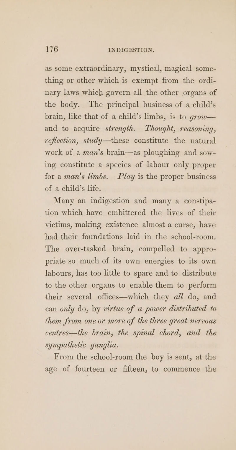 as some extraordinary, mystical, magical some- thing or other which is exempt from the ordi- nary laws which govern all the other organs of the body. The principal business of a child’s brain, like that of a child’s limbs, is to grow— and to acquire strength. Thought, reasoning, reflection, study—these constitute the natural work of a man’s brain—as ploughing and sow- ing constitute a species of labour only proper for a man’s limbs. Play is the proper business of a child’s life. Many an indigestion and many a constipa- tion which have embittered the lives of their victims, making existence almost a curse, have had their foundations laid in the school-room. The over-tasked bram, compelled to appro- priate so much of its own energies to its own labours, has too little to spare and to distribute to the other organs to enable them to perform their several offices—which they all do, and can only do, by virtue of a power distributed to them from one or more of the three great nervous centres—the brain, the spinal chord, and the sympathetic ganglia. From the school-room the boy is sent, at the age of fourteen or fifteen, to commence the
