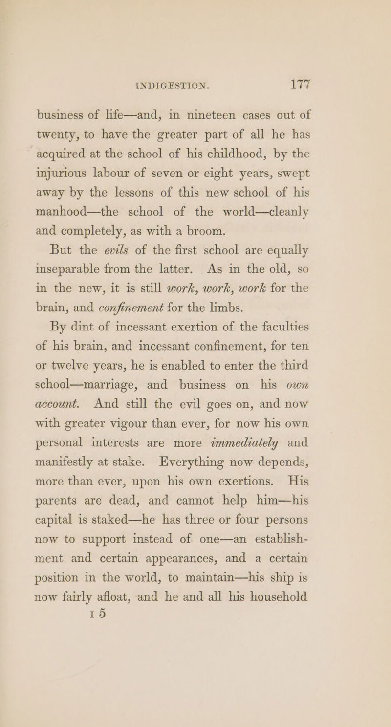 business of life—and, in nineteen cases out of twenty, to have the greater part of all he has acquired at the school of his childhood, by the injurious labour of seven or eight years, swept away by the lessons of this new school of his manhood—the school of the world—cleanly and completely, as with a broom. But the evels of the first school are equally inseparable from the latter. As in the old, so in the new, it is still work, work, work for the brain, and confinement for the limbs. By dint of incessant exertion of the faculties of his brain, and incessant confinement, for ten or twelve years, he is enabled to enter the third school—marriage, and business on his own account. And still the evil goes on, and now with greater vigour than ever, for now his own personal interests are more immediately and manifestly at stake. Everything now depends, more than ever, upon his own exertions. His parents are dead, and cannot help him—his capital is staked—he has three or four persons now to support instead of one—an establish- ment and certain appearances, and a certain position in the world, to maintain—his ship is now fairly afloat, and he and all his household 19d