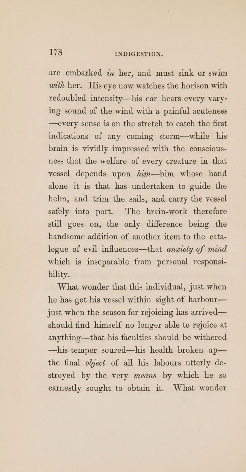 are embarked zm her, and must sink or swim with her. His eye now watches the horison with redoubled intensity—his ear hears every vary- ing sound of the wind with a painful acuteness —every sense is on the stretch to catch the first indications of any coming storm—while his brain is vividly impressed with the conscious- ness that the welfare of every creature in that vessel depends upon /im—him whose hand alone it is that has undertaken to guide the helm, and trim the sails, and carry the vessel safely into port. The brain-work therefore still goes on, the only difference being the handsome addition of another item to the cata- logue of evil influences—that anaiety of mind which is inseparable from personal responsi- bility. What wonder that this individual, just when he has got his vessel within sight of harbour— just when the season for rejoicing has arrived— should find himself no longer able to rejoice at anything—that his faculties should be withered —his temper soured—his health broken up— the final olject of all his labours utterly de- stroyed by the very means by which he so earnestly sought to obtain it. What wonder