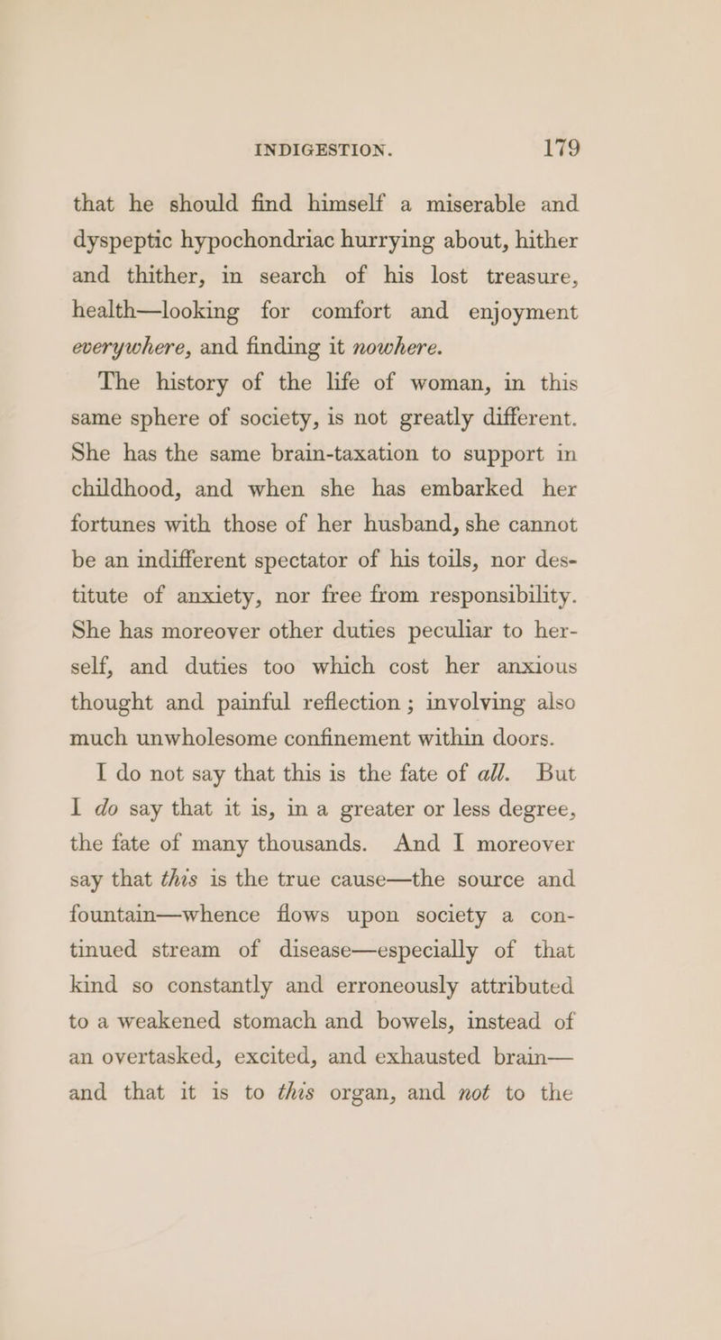 that he should find himself a miserable and dyspeptic hypochondriac hurrying about, hither and thither, in search of his lost treasure, health—looking for comfort and enjoyment everywhere, and finding it nowhere. The history of the life of woman, in this same sphere of society, is not greatly different. She has the same brain-taxation to support in childhood, and when she has embarked her fortunes with those of her husband, she cannot be an indifferent spectator of his toils, nor des- titute of anxiety, nor free from responsibility. She has moreover other duties peculiar to her- self, and duties too which cost her anxious thought and painful reflection ; involving also much unwholesome confinement within doors. I do not say that this is the fate of all. But I do say that it 1s, in a greater or less degree, the fate of many thousands. And I moreover say that this is the true cause—the source and fountain—whence flows upon society a con- tinued stream of disease—especially of that kind so constantly and erroneously attributed to a weakened stomach and bowels, instead of an overtasked, excited, and exhausted brain— and that it is to tis organ, and not to the