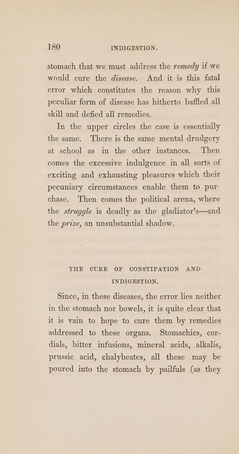stomach that we must address the remedy if we would cure the disease. And it is this fatal error which constitutes the reason why this peculiar form of disease has hitherto baffled all skill and defied all remedies. In the upper circles the case is essentially the same. There is the same mental drudgery at school as in the other instances. ‘Then comes the excessive indulgence in all sorts of exciting and exhausting pleasures which their pecuniary circumstances enable them to pur- chase. Then comes the political arena, where the struggle is deadly as the gladiator’s—and the prize, an unsubstantial shadow. THE CURE OF CONSTIPATION AND INDIGESTION. Since, in these diseases, the error lies neither in the stomach nor bowels, it is quite clear that it is vain to hope to cure them by remedies addressed to these organs. Stomachics, cor- dials, bitter infusions, mineral acids, alkalis, prussic acid, chalybeates, all these may be poured into the stomach by pailfuls (as they