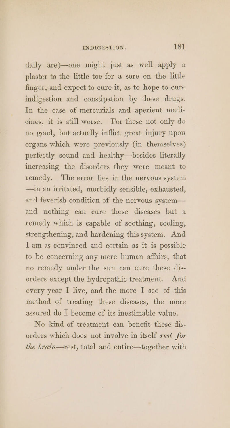daily are)—one might just as well apply a plaster to the little toe for a sore on the little finger, and expect to cure it, as to hope to cure indigestion and constipation by these drugs. In the case of mercurials and aperient medi- cines, it is still worse. For these not only do no good, but actually inflict great injury upon organs which were previously (in themselves) perfectly sound and healthy—besides literally increasing the disorders they were meant to remedy. ‘The error lies in the nervous system —ain an irritated, morbidly sensible, exhausted, and feverish condition of the nervous system— and nothing can cure these diseases but a remedy which is capable of soothing, cooling, strengthening, and hardening this system. And I am as convinced and certain as it is possible to be concerning any mere human affairs, that no remedy under the sun can cure these dis- orders except the hydropathic treatment. And every year I live, and the more I see of this method of treating these diseases, the more assured do I become of its inestimable value. No kind of treatment can benefit these dis- orders which does not involve in itself rest for the brain—rest, total and entire—together with