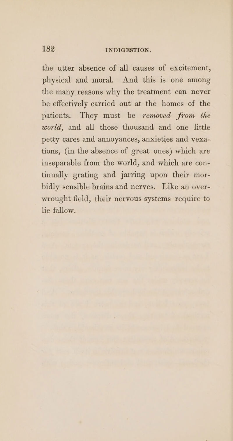 the utter absence of all causes of excitement, physical and moral. And this is one among the many reasons why the treatment can never be effectively carried out at the homes of the patients. They must be removed from the world, and all those thousand and one little petty cares and annoyances, anxieties and vexa- tions, (in the absence of great ones) which are inseparable from the world, and which are con- tinually grating and jarring upon their mor- bidly sensible brains and nerves. Like an over- wrought field, their nervous systems require to lie fallow.