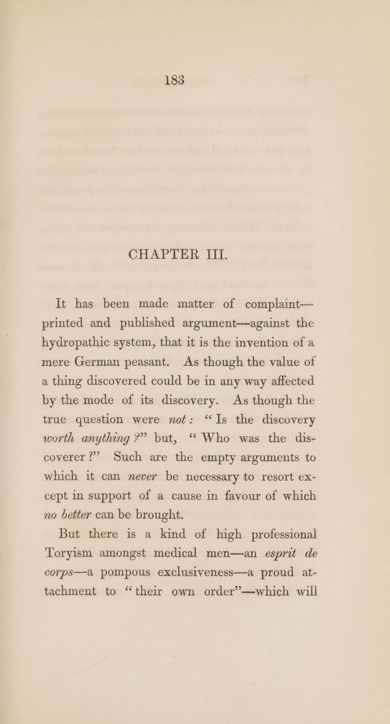 CHAPTER III. It has been made matter of complaint— printed and published argument—against the hydropathic system, that it is the invention of a mere German peasant. As though the value of a thing discovered could be in any way affected by the mode of its discovery. As though the true question were not: “Is the discovery worth anything ?” but, “ Who was the dis- coverer ?”” Such are the empty arguments to which it can mever be necessary to resort ex- cept in support of a cause in favour of which no better can be brought. But there is a kind of high professional Toryism amongst medical men—an esprit de corps—a pompous exclusiveness—a proud at- tachment to “their own order’—which will