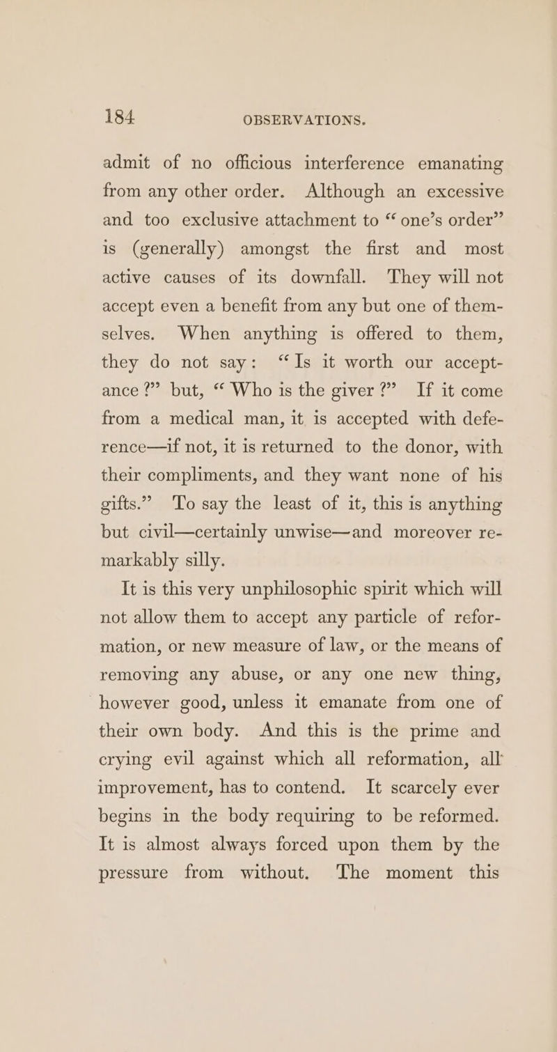admit of no officious interference emanating from any other order. Although an excessive and too exclusive attachment to “ one’s order” is (generally) amongst the first and most active causes of its downfall. They will not accept even a benefit from any but one of them- selves. When anything is offered to them, they do not say: “Is it worth our accept- ance 2”? but, “ Who is the giver?” If it come from a medical man, it is accepted with defe- rence—if not, it is returned to the donor, with their compliments, and they want none of his gifts.” To say the least of it, this is anything but civil—certainly unwise—and moreover re- markably silly. It is this very unphilosophic spirit which will not allow them to accept any particle of refor- mation, or new measure of law, or the means of removing any abuse, or any one new thing, however good, unless it emanate from one of their own body. And this is the prime and crying evil against which all reformation, all improvement, has to contend. It scarcely ever begins in the body requiring to be reformed. It is almost always forced upon them by the pressure from without. The moment this