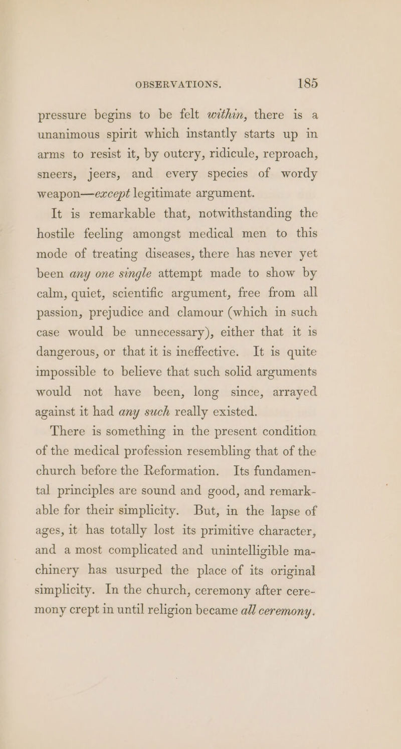 pressure begins to be felt within, there is a unanimous spirit which instantly starts up in arms to resist it, by outcry, ridicule, reproach, sneers, jeers, and every species of wordy weapon—except legitimate argument. It is remarkable that, notwithstanding the hostile feeling amongst medical men to this mode of treating diseases, there has never yet been any one single attempt made to show by calm, quiet, scientific argument, free from all passion, prejudice and clamour (which in such case would be unnecessary), either that it is dangerous, or that it is ineffective. It is quite impossible to believe that such solid arguments would not have been, long since, arrayed against it had any such really existed. There is something in the present condition of the medical profession resembling that of the church before the Reformation. Its fundamen- tal principles are sound and good, and remark- able for their simplicity. But, in the lapse of ages, it has totally lost its primitive character, and a most complicated and unintelligible ma- chinery has usurped the place of its original simplicity. In the church, ceremony after cere- mony crept in until religion became all ceremony.