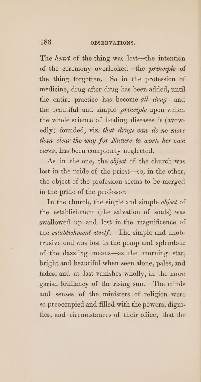 The heart of the thing was lost—the intention of the ceremony overlooked—the principle of the thing forgotten. So in the profession of medicine, drug after drug has been added, until the entire practice has become all drug—and the beautiful and simple principle upon which the whole science of healing diseases is (avow- edly) founded, viz. that drugs can do no more than clear the way for Nature to work her own cures, has been completely neglected. As in the one, the olject of the church was lost in the pride of the priest—so, in the other, the object of the profession seems to be merged in the pride of the professor. In the church, the single and simple object of the establishment (the salvation of souls) was swallowed up and lost in the magnificence of the establishment ctself. ‘The simple and unob- trusive end was lost in the pomp and splendour of the dazzling means—as the morning star, bright and beautiful when seen alone, pales, and fades, and at last vanishes wholly, in the more garish brilliancy of the rising sun. The minds and senses of the ministers of religion were so preoccupied and filled with the powers, digni- ties, and circumstances of their office, that the