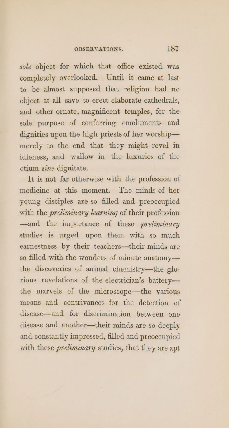 sole object for which that office existed was completely overlooked. Until it came at last to be almost supposed that religion had no object at all save to erect elaborate cathedrals, and other ornate, magnificent temples, for the sole purpose of conferrmg emoluments and dignities upon the high priests of her worship— merely to the end that they might revel in idleness, and wallow in the luxuries of the otium sie dignitate. It is not far otherwise with the profession of medicine at this moment. The minds of her young disciples are so filled and preoccupied with the preliminary learning of their profession —and the importance of these preliminary studies is urged upon them with so much earnestness by their teachers—their minds are so filled with the wonders of minute anatomy— the discoveries of animal chemistry—the glo- rious revelations of the electrician’s battery— the marvels of the microscope—the various means and contrivances for the detection of disease—and for discrimination between one disease and another—their minds are so deeply and constantly impressed, filled and preoccupied with these preliminary studies, that they are apt