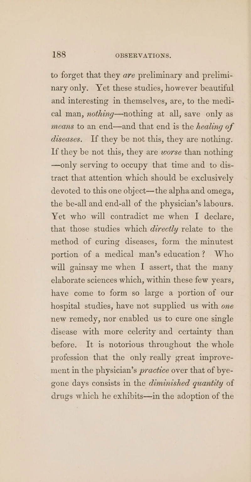 to forget that they are preliminary and prelimi- nary only. Yet these studies, however beautiful and interesting in themselves, are, to the medi- cal man, nothing—nothing at all, save only as means to an end—and that end is the healing of diseases. If they be not this, they are nothing. If they be not this, they are worse than nothing —only serving to occupy that time and to dis- tract that attention which should be exclusively devoted to this one object—the alpha and omega, the be-all and end-all of the physician’s labours. Yet who will contradict me when I declare, that those studies which directly relate to the method of curing diseases, form the minutest portion of a medical man’s education? Who will gainsay me when I assert, that the many elaborate sciences which, within these few years, have come to form so large a portion of our hospital studies, have not supplied us with one new remedy, nor enabled us to cure one single disease with more celerity and certainty than before. It is notorious throughout the whole profession that the only really great improve- ment in the physician’s practice over that of bye- gone days consists in the diminished quantity of drugs which he exhibits—in the adoption of the