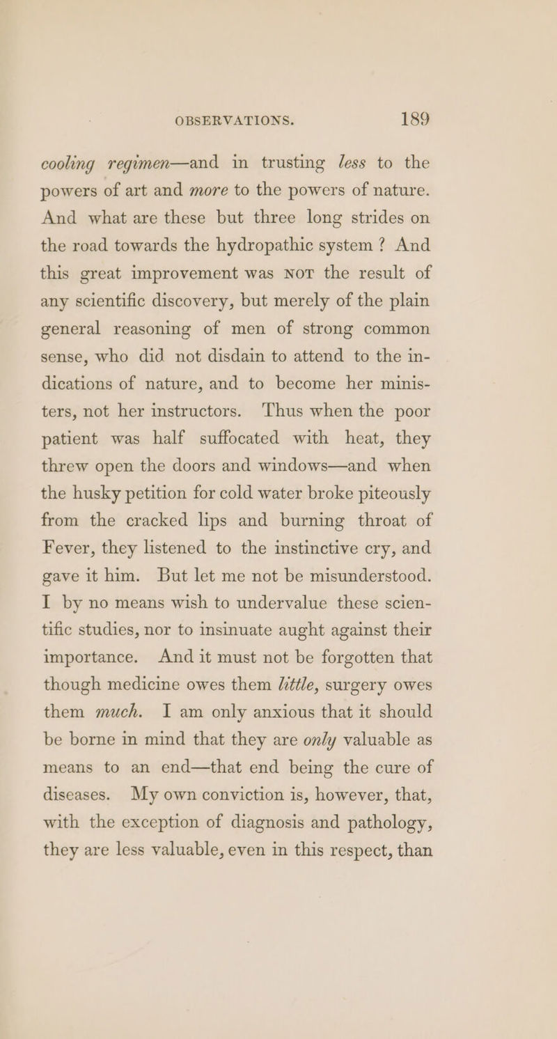 cooling regimen—and in trusting less to the powers of art and more to the powers of nature. And what are these but three long strides on the road towards the hydropathic system ? And this great improvement was NoT the result of any scientific discovery, but merely of the plain general reasoning of men of strong common sense, who did not disdain to attend to the in- dications of nature, and to become her minis- ters, not her instructors. ‘Thus when the poor patient was half suffocated with heat, they threw open the doors and windows—and when the husky petition for cold water broke piteously from the cracked lips and burning throat of Fever, they listened to the instinctive cry, and gave it him. But let me not be misunderstood. I by no means wish to undervalue these scien- tific studies, nor to insinuate aught against their importance. And it must not be forgotten that though medicine owes them Uittle, surgery owes them much. I am only anxious that it should be borne in mind that they are only valuable as means to an end—that end being the cure of diseases. My own conviction is, however, that, with the exception of diagnosis and pathology, they are less valuable, even in this respect, than